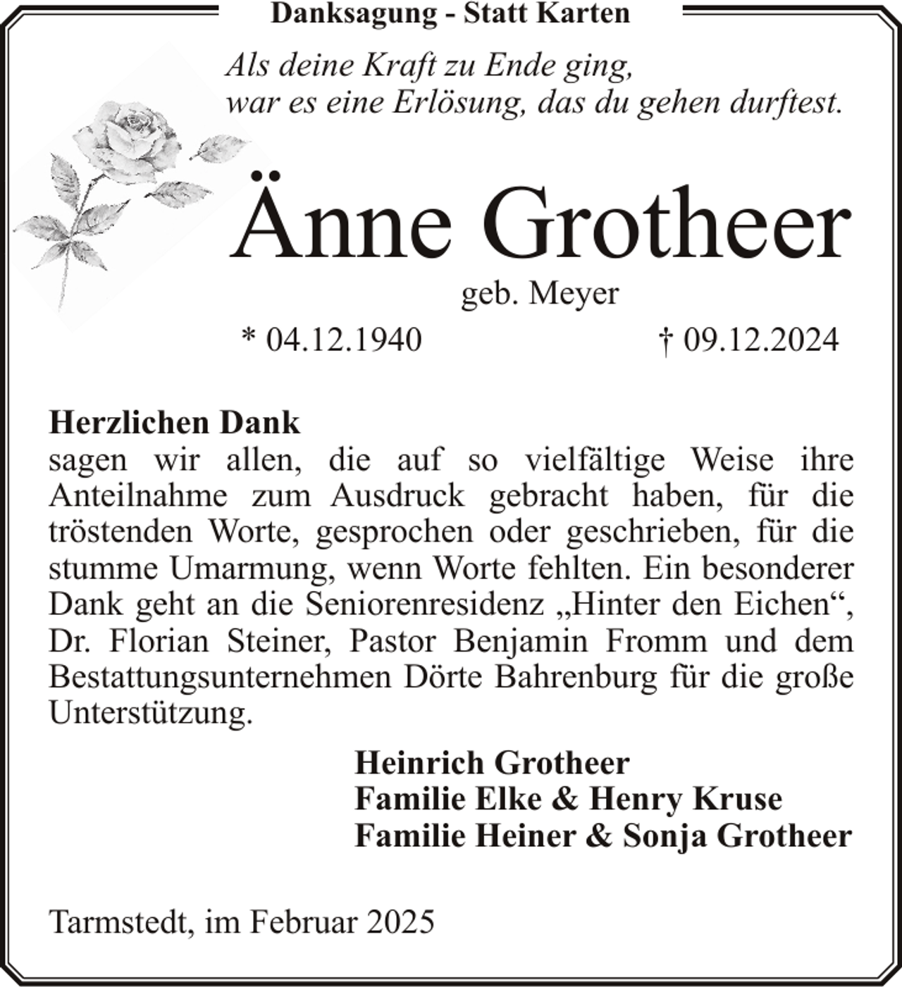 <p>Danksagung - Statt Karten</p><p>Als deine Kraft zu Ende ging,<br />war es eine Erlösung, das du gehen durftest.</p><p>Änne Grotheer<br />geb. Meyer</p><p>* 04.12.1940</p><p>† 09.12.2024</p><p>Herzlichen Dank<br />sagen wir allen, die auf so vielfältige Weise ihre<br />Anteilnahme zum Ausdruck gebracht haben, für die<br />tröstenden Worte, gesprochen oder geschrieben, für die<br />stumme Umarmung, wenn Worte fehlten. Ein besonderer<br />Dank geht an die Seniorenresidenz „Hinter den Eichen“,<br />Dr. Florian Steiner, Pastor Benjamin Fromm und dem<br />Bestattungsunternehmen Dörte Bahrenburg für die große<br />Unterstützung.<br />Heinrich Grotheer<br />Familie Elke &amp; Henry Kruse<br />Familie Heiner &amp; Sonja Grotheer<br />Tarmstedt, im Februar 2025</p>