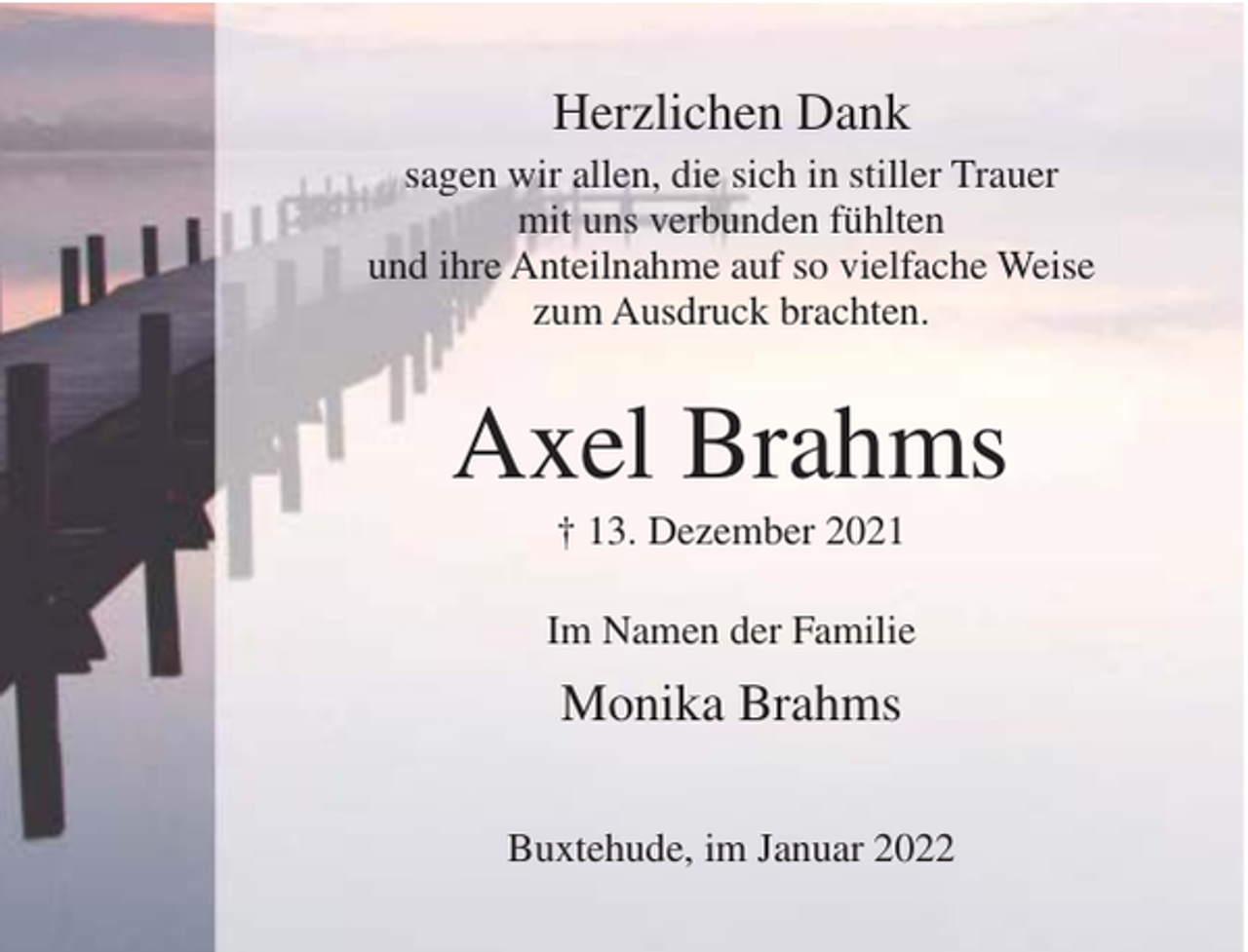 <p>Herzlichen Dank<br />sagen wir allen, die sich in stiller Trauer<br />mit uns verbunden fühlten<br />und ihre Anteilnahme auf so vielfache Weise<br />zum Ausdruck brachten.</p><p>Axel Brahms<br />† 13. Dezember 2021<br />Im Namen der Familie</p><p>Monika Brahms<br />Buxtehude, im Januar 2022</p>