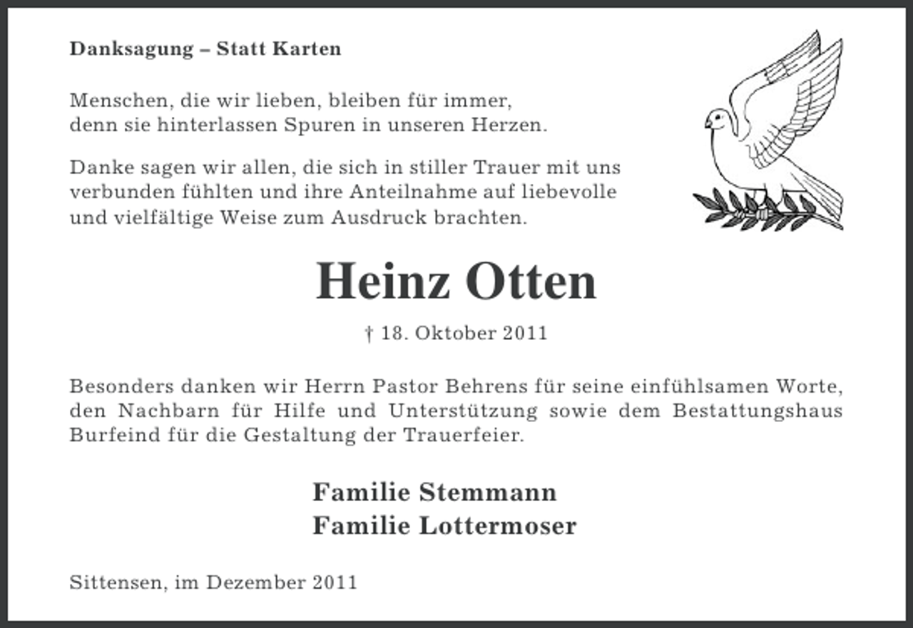 <p>Danksagung – Statt Karten<br />Menschen, die wir lieben, bleiben für immer,<br />denn sie hinterlassen Spuren in unseren Herzen.<br />Danke sagen wir allen, die sich in stiller Trauer mit uns<br />verbunden fühlten und ihre Anteilnahme auf liebevolle<br />und vielfältige Weise zum Ausdruck brachten.</p><p>Heinz Otten<br />† 18. Oktober 2011<br />Besonders danken wir Herrn Pastor Behrens für seine einfühlsamen Worte,<br />den Nachbarn für Hilfe und Unterstützung sowie dem Bestattungshaus<br />Burfeind für die Gestaltung der Trauerfeier.</p><p>Familie Stemmann<br />Familie Lottermoser<br />Sittensen, im Dezember 2011</p>