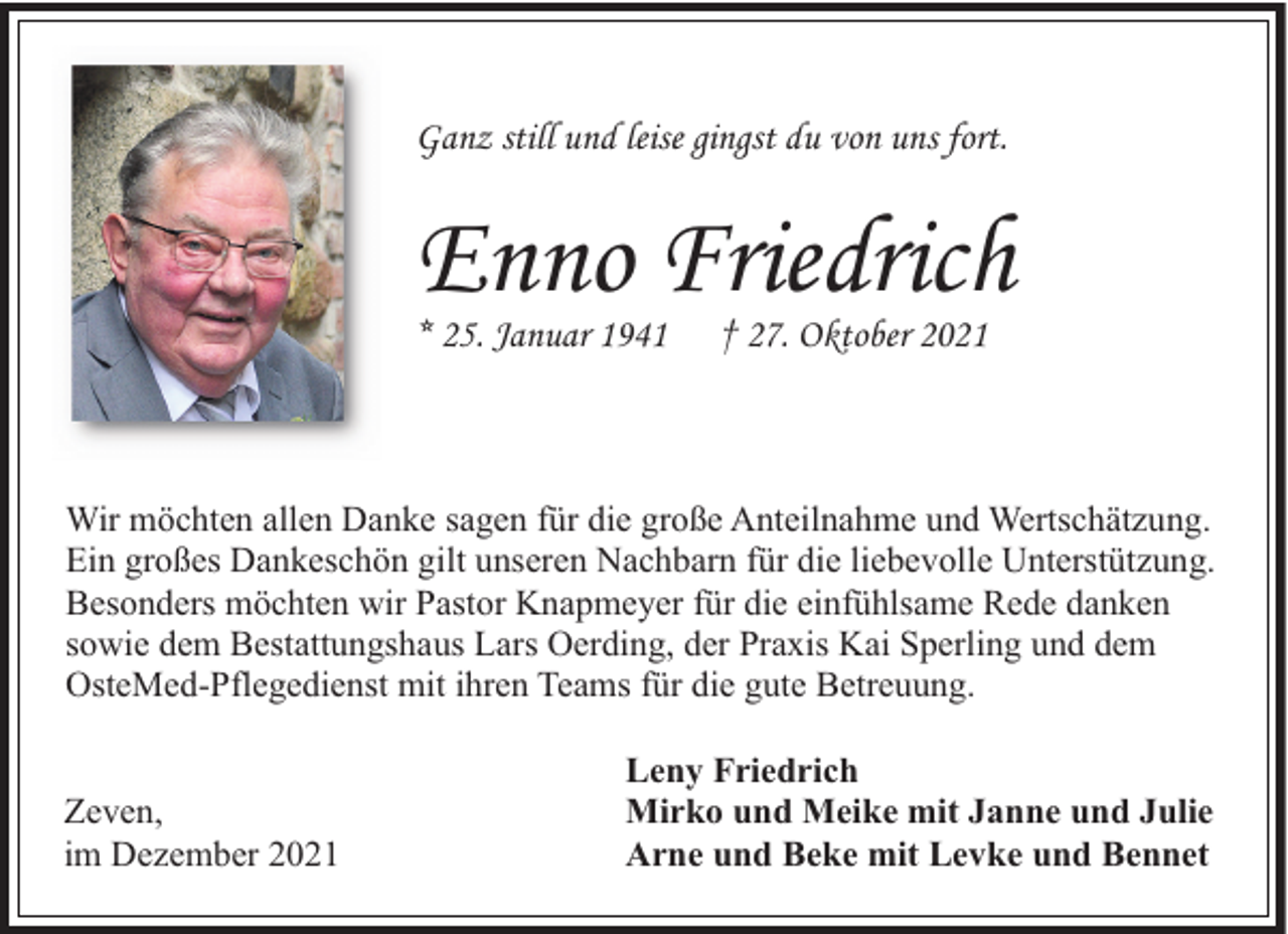 <p>Ganz still und leise gingst du von uns fort.</p><p>Enno Friedrich<br />* 25. Januar 1941</p><p>† 27. Oktober 2021</p><p>Wir möchten allen Danke sagen für die große Anteilnahme und Wertschätzung.<br />Ein großes Dankeschön gilt unseren Nachbarn für die liebevolle Unterstützung.<br />Besonders möchten wir Pastor Knapmeyer für die einfühlsame Rede danken<br />sowie dem Bestattungshaus Lars Oerding, der Praxis Kai Sperling und dem<br />OsteMed-Pflegedienst mit ihren Teams für die gute Betreuung.<br />Zeven,<br />im Dezember 2021</p><p>Leny Friedrich<br />Mirko und Meike mit Janne und Julie<br />Arne und Beke mit Levke und Bennet</p>