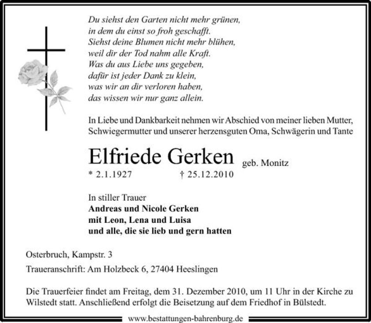 <p>Du siehst den Garten nicht mehr grünen, in dem du einst so froh geschafft. Siehst deine Blumen nicht mehr blühen, weil dir der Tod nahm alle Kraft. Was du aus Liebe uns gegeben, dafür ist jeder Dank zu klein, was wir an dir verloren haben, das wissen wir nur ganz allein. In Liebe und Dankbarkeit nehmen wir Abschied von meiner lieben Mutter, Schwiegermutter und unserer herzensguten Oma, Schwägerin und Tante</p><p>Elfriede Gerken<br />* 2.1.1927 † 25.12.2010 In stiller Trauer Andreas und Nicole Gerken mit Leon, Lena und Luisa und alle, die sie lieb und gern hatten Osterbruch, Kampstr. 3 Traueranschrift: Am Holzbeck 6, 27404 Heeslingen</p><p>geb. Monitz</p><p>Die Trauerfeier ﬁndet am Freitag, dem 31. Dezember 2010, um 11 Uhr in der Kirche zu Wilstedt statt. Anschließend erfolgt die Beisetzung auf dem Friedhof in Bülstedt.<br />www.bestattungen-bahrenburg.de</p>