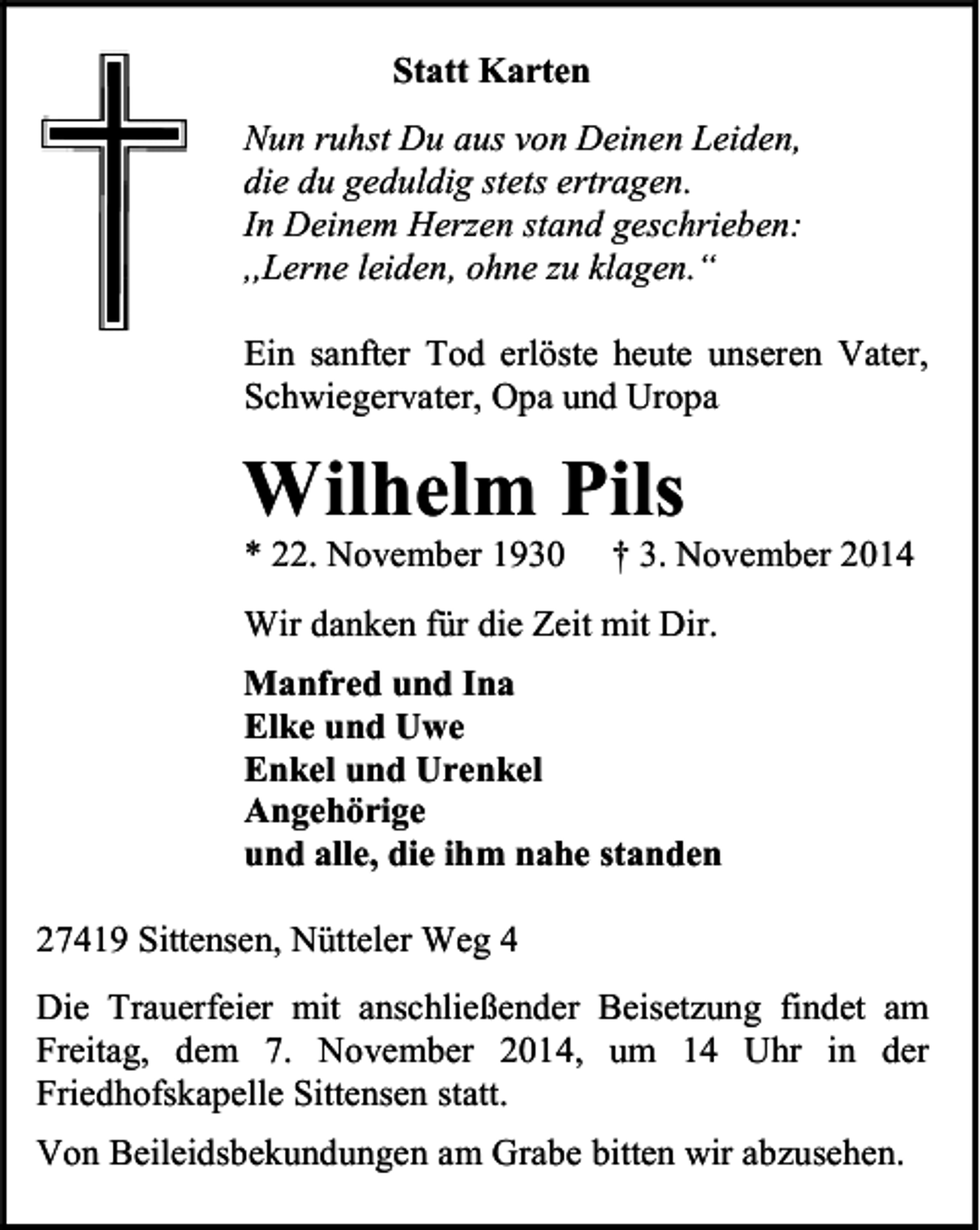 <p>Statt Karten<br />Nun ruhst Du aus von Deinen Leiden,<br />die du geduldig stets ertragen.<br />In Deinem Herzen stand geschrieben:<br />,,Lerne leiden, ohne zu klagen.“<br />Ein sanfter Tod erlöste heute unseren Vater,<br />Schwiegervater, Opa und Uropa</p><p>Wilhelm Pils<br />* 22. November 1930</p><p>† 3. November 2014</p><p>Wir danken für die Zeit mit Dir.<br />Manfred und Ina<br />Elke und Uwe<br />Enkel und Urenkel<br />Angehörige<br />und alle, die ihm nahe standen<br />27419 Sittensen, Nütteler Weg 4<br />Die Trauerfeier mit anschließender Beisetzung findet am<br />Freitag, dem 7. November 2014, um 14 Uhr in der<br />Friedhofskapelle Sittensen statt.<br />Von Beileidsbekundungen am Grabe bitten wir abzusehen.</p>