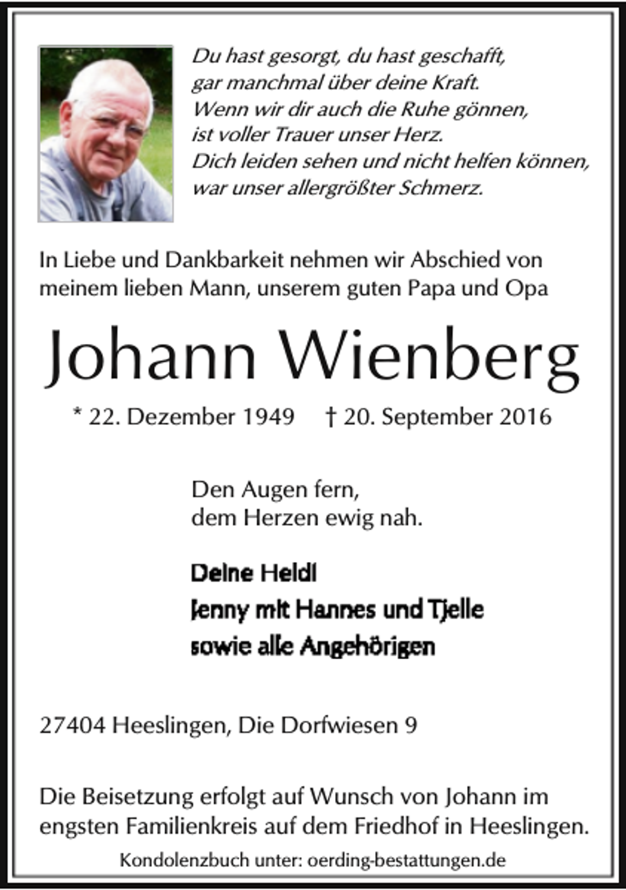 <p>Du hast gesorgt, du hast geschafft,<br />gar manchmal über deine Kraft.<br />Wenn wir dir auch die Ruhe gönnen,<br />ist voller Trauer unser Herz.<br />Dich leiden sehen und nicht helfen können,<br />war unser allergrößter Schmerz.</p><p>In Liebe und Dankbarkeit nehmen wir Abschied von<br />meinem lieben Mann, unserem guten Papa und Opa</p><p>Johann Wienberg<br />* 22. Dezember 1949</p><p>† 20. September 2016</p><p>Den Augen fern,<br />dem Herzen ewig nah.</p><p>27404 Heeslingen, Die Dorfwiesen 9<br />Die Beisetzung erfolgt auf Wunsch von Johann im<br />engsten Familienkreis auf dem Friedhof in Heeslingen.<br />Kondolenzbuch unter: oerding-bestattungen.de</p>