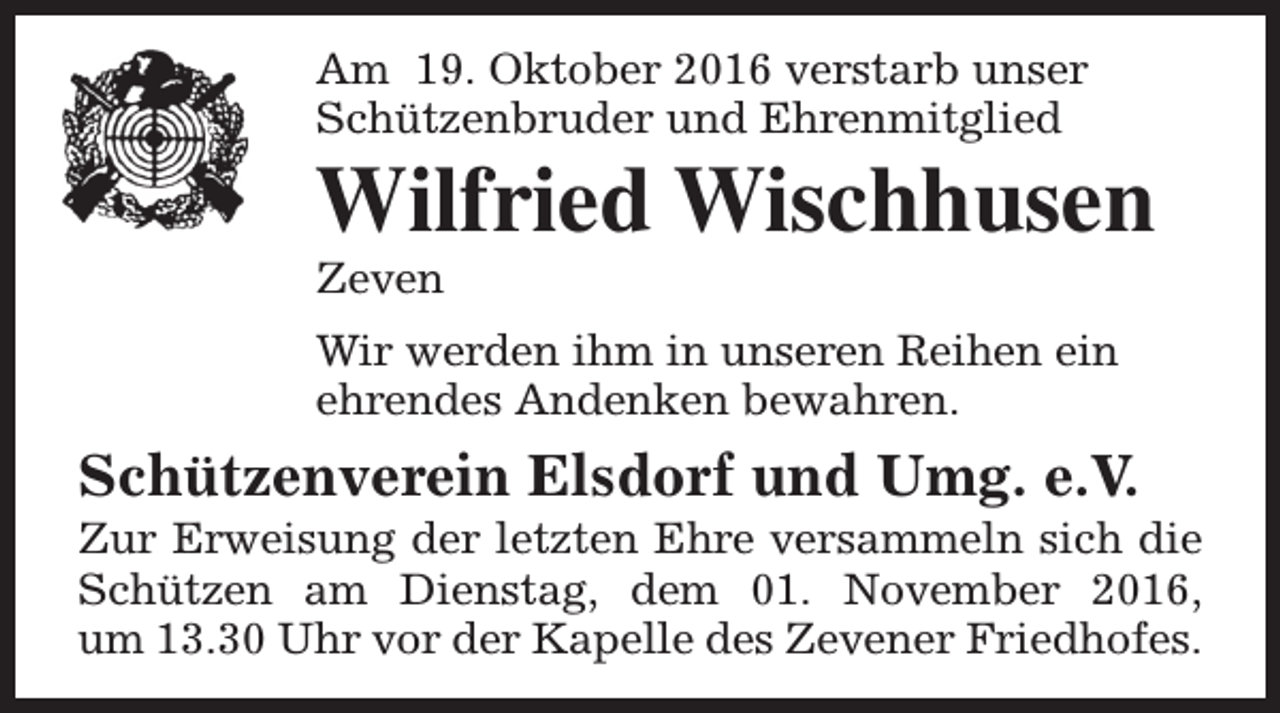<p>Am 19. Oktober 2016 verstarb unser<br />Schützenbruder und Ehrenmitglied</p><p>Wilfried Wischhusen<br />Zeven</p><p>Wir werden ihm in unseren Reihen ein<br />ehrendes Andenken bewahren.</p><p>Schützenverein Elsdorf und Umg. e.V.</p><p>Zur Erweisung der letzten Ehre versammeln sich die<br />Schützen am Dienstag, dem 01. November 2016,<br />um 13.30 Uhr vor der Kapelle des Zevener Friedhofes.</p>