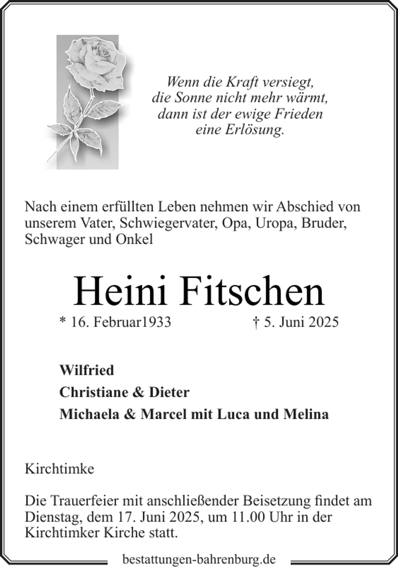 <p>Wenn die Kraft versiegt,<br />die Sonne nicht mehr wärmt,<br />dann ist der ewige Frieden<br />eine Erlösung.</p><p>Nach einem erfüllten Leben nehmen wir Abschied von<br />unserem Vater, Schwiegervater, Opa, Uropa, Bruder,<br />Schwager und Onkel</p><p>Heini Fitschen</p><p>* 16. Februar1933</p><p>† 5. Juni 2025</p><p>Wilfried<br />Christiane &amp; Dieter<br />Michaela &amp; Marcel mit Luca und Melina<br />Kirchtimke<br />Die Trauerfeier mit anschließender Beisetzung findet am<br />Dienstag, dem 17. Juni 2025, um 11.00 Uhr in der<br />Kirchtimker Kirche statt.<br />bestattungen-bahrenburg.de</p>