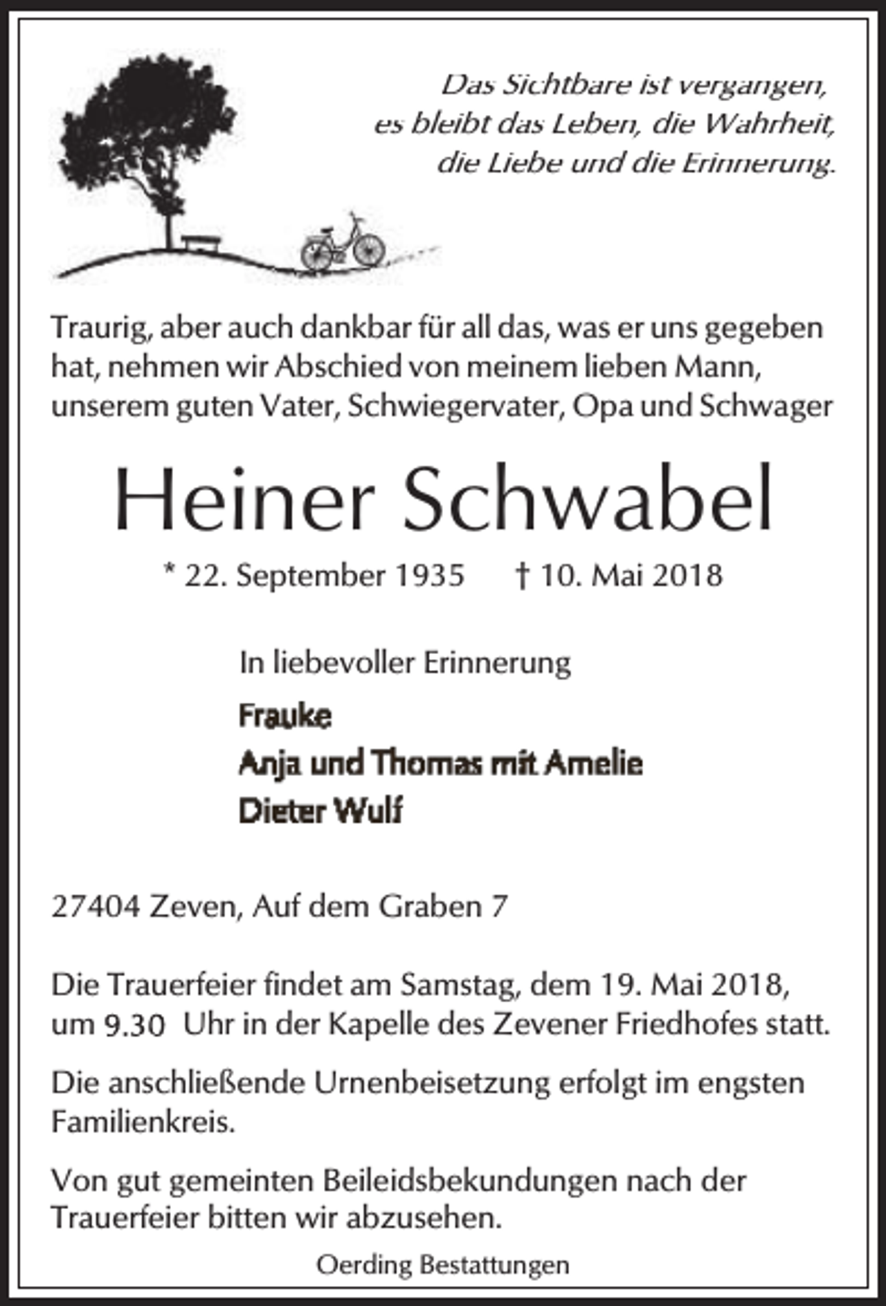 <p>Das Sichtbare ist vergangen,<br />es bleibt das Leben, die Wahrheit,<br />die Liebe und die Erinnerung.</p><p>Traurig, aber auch dankbar für all das, was er uns gegeben<br />hat, nehmen wir Abschied von meinem lieben Mann,<br />unserem guten Vater, Schwiegervater, Opa und Schwager</p><p>Heiner Schwabel<br />* 22. September 1935</p><p>† 10. Mai 2018</p><p>In liebevoller Erinnerung</p><p>27404 Zeven, Auf dem Graben 7<br />Die Trauerfeier findet am Samstag, dem 19. Mai 2018,<br />um<br />Uhr in der Kapelle des Zevener Friedhofes statt.<br />Die anschließende Urnenbeisetzung erfolgt im engsten<br />Familienkreis.<br />Von gut gemeinten Beileidsbekundungen nach der<br />Trauerfeier bitten wir abzusehen.<br />Oerding Bestattungen</p>
