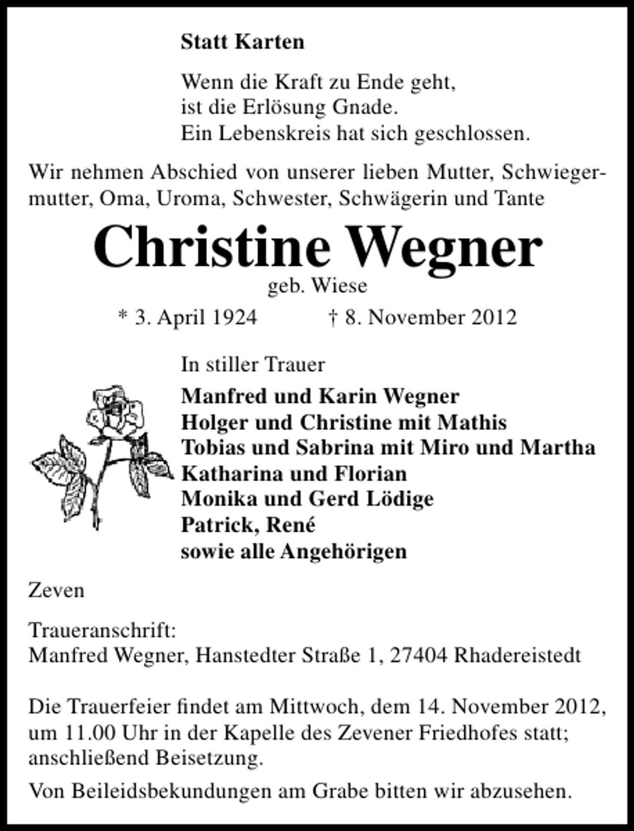 <p>Statt Karten<br />Wenn die Kraft zu Ende geht,<br />ist die Erlösung Gnade.<br />Ein Lebenskreis hat sich geschlossen.<br />Wir nehmen Abschied von unserer lieben Mutter, Schwiegermutter, Oma, Uroma, Schwester, Schwägerin und Tante</p><p>Christine Wegner<br />* 3. April 1924</p><p>geb. Wiese<br />† 8. November 2012</p><p>In stiller Trauer<br />Manfred und Karin Wegner<br />Holger und Christine mit Mathis<br />Tobias und Sabrina mit Miro und Martha<br />Katharina und Florian<br />Monika und Gerd Lödige<br />Patrick, René<br />sowie alle Angehörigen<br />Zeven<br />Traueranschrift:<br />Manfred Wegner, Hanstedter Straße 1, 27404 Rhadereistedt<br />Die Trauerfeier ﬁndet am Mittwoch, dem 14. November 2012,<br />um 11.00 Uhr in der Kapelle des Zevener Friedhofes statt;<br />anschließend Beisetzung.<br />Von Beileidsbekundungen am Grabe bitten wir abzusehen.</p>