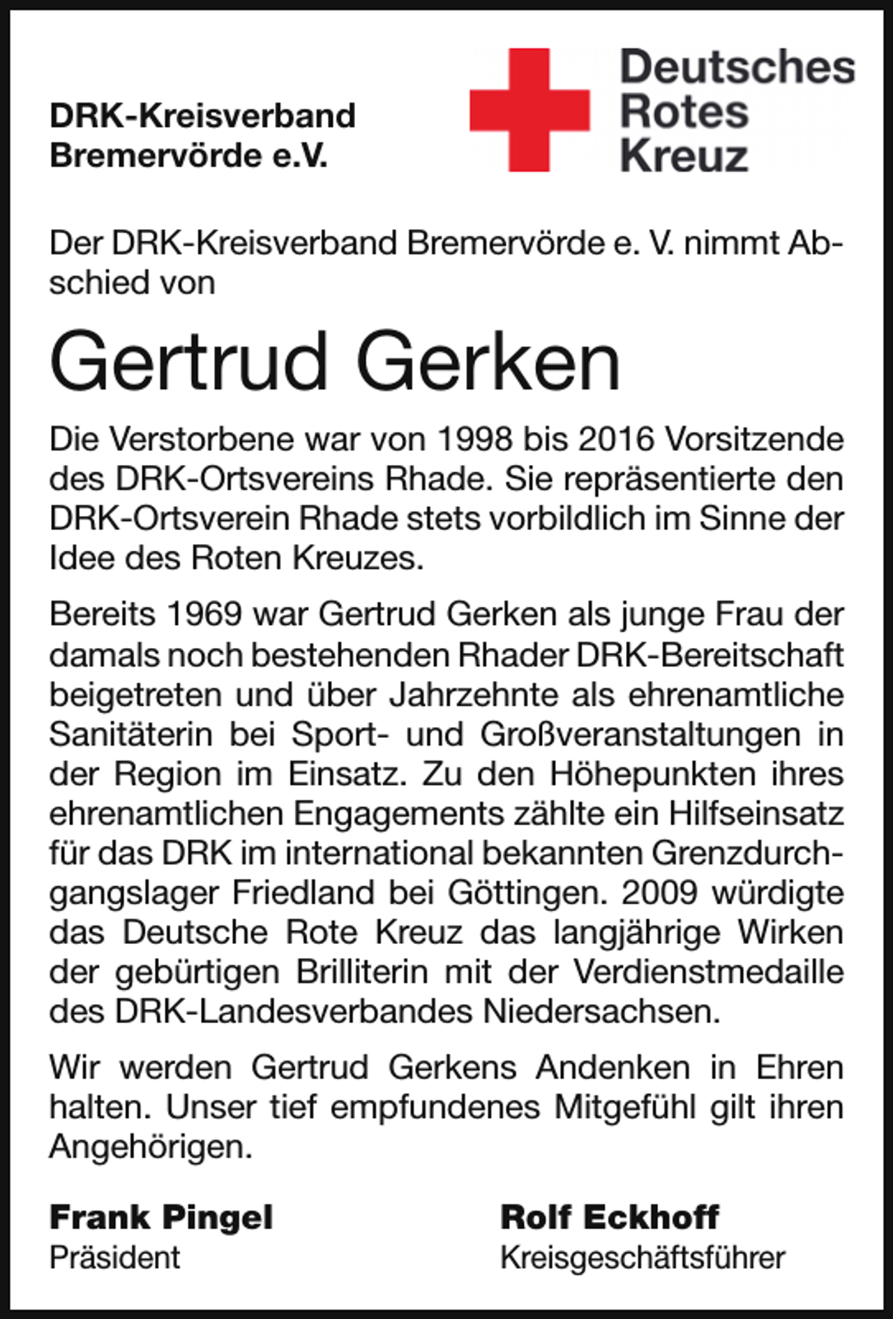 <p>DRK-Kreisverband<br />Bremervörde e.V.<br />Der DRK-Kreisverband Bremervörde e. V. nimmt Abschied von</p><p>Gertrud Gerken</p><p>Die Verstorbene war von 1998 bis 2016 Vorsitzende<br />des DRK-Ortsvereins Rhade. Sie repräsentierte den<br />DRK-Ortsverein Rhade stets vorbildlich im Sinne der<br />Idee des Roten Kreuzes.</p><p>Bereits 1969 war Gertrud Gerken als junge Frau der<br />damals noch bestehenden Rhader DRK-Bereitschaft<br />beigetreten und über Jahrzehnte als ehrenamtliche<br />Sanitäterin bei Sport- und Großveranstaltungen in<br />der Region im Einsatz. Zu den Höhepunkten ihres<br />ehrenamtlichen Engagements zählte ein Hilfseinsatz<br />für das DRK im international bekannten Grenzdurchgangslager Friedland bei Göttingen. 2009 würdigte<br />das Deutsche Rote Kreuz das langjährige Wirken<br />der gebürtigen Brilliterin mit der Verdienstmedaille<br />des DRK-Landesverbandes Niedersachsen.<br />Wir werden Gertrud Gerkens Andenken in Ehren<br />halten. Unser tief empfundenes Mitgefühl gilt ihren<br />Angehörigen.<br />Frank Pingel</p><p>Präsident</p><p>Rolf Eckhoff</p><p>Kreisgeschäftsführer</p>
