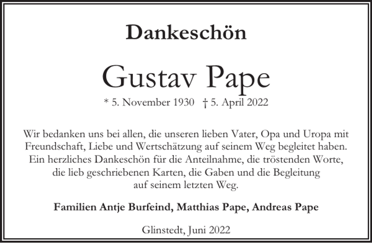 <p>Dankeschön</p><p>Gustav Pape<br />* 5. November 1930 † 5. April 2022</p><p>Wir bedanken uns bei allen, die unseren lieben Vater, Opa und Uropa mit<br />Freundschaft, Liebe und Wertschätzung auf seinem Weg begleitet haben.<br />Ein herzliches Dankeschön für die Anteilnahme, die tröstenden Worte,<br />die lieb geschriebenen Karten, die Gaben und die Begleitung<br />auf seinem letzten Weg.<br />Familien Antje Burfeind, Matthias Pape, Andreas Pape<br />Glinstedt, Juni 2022</p>
