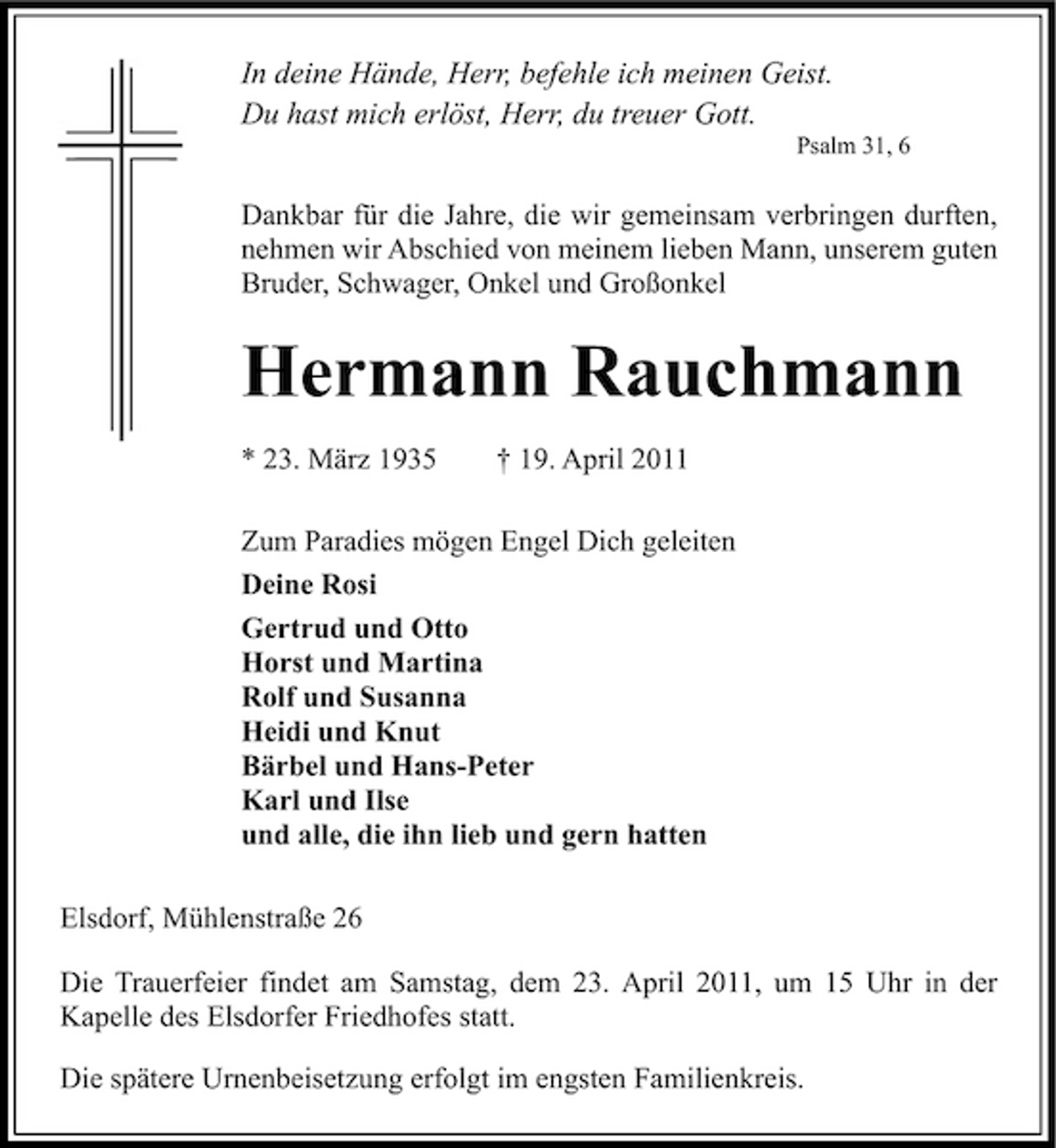 <p>In deine Hände, Herr, befehle ich meinen Geist. Du hast mich erlöst, Herr, du treuer Gott.<br />Psalm 31, 6</p><p>Dankbar für die Jahre, die wir gemeinsam verbringen durften, nehmen wir Abschied von meinem lieben Mann, unserem guten Bruder, Schwager, Onkel und Großonkel</p><p>Hermann Rauchmann<br />* 23. März 1935 † 19. April 2011 Zum Paradies mögen Engel Dich geleiten Deine Rosi Gertrud und Otto Horst und Martina Rolf und Susanna Heidi und Knut Bärbel und Hans-Peter Karl und Ilse und alle, die ihn lieb und gern hatten Elsdorf, Mühlenstraße 26 Die Trauerfeier findet am Samstag, dem 23. April 2011, um 15 Uhr in der Kapelle des Elsdorfer Friedhofes statt. Die spätere Urnenbeisetzung erfolgt im engsten Familienkreis.</p>