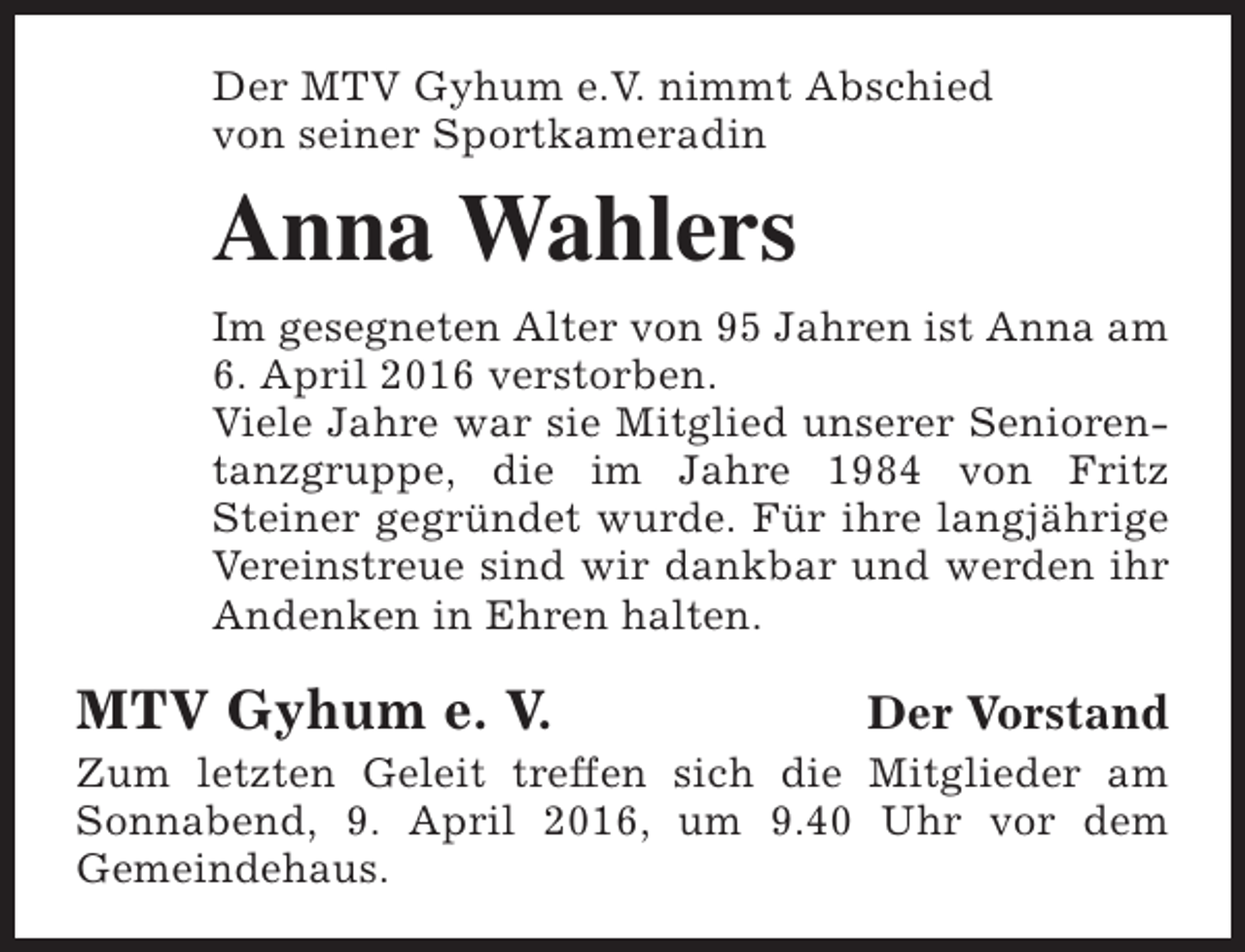 <p>Der MTV Gyhum e.V. nimmt Abschied<br />von seiner Sportkameradin</p><p>Anna Wahlers<br />Im gesegneten Alter von 95 Jahren ist Anna am<br />6. April 2016 verstorben.<br />Viele Jahre war sie Mitglied unserer Seniorentanzgruppe, die im Jahre 1984 von Fritz<br />Steiner gegründet wurde. Für ihre langjährige<br />Vereinstreue sind wir dankbar und werden ihr<br />Andenken in Ehren halten.</p><p>MTV Gyhum e. V.</p><p>Der Vorstand</p><p>Zum letzten Geleit treffen sich die Mitglieder am<br />Sonnabend, 9. April 2016, um 9.40 Uhr vor dem<br />Gemeindehaus.</p>