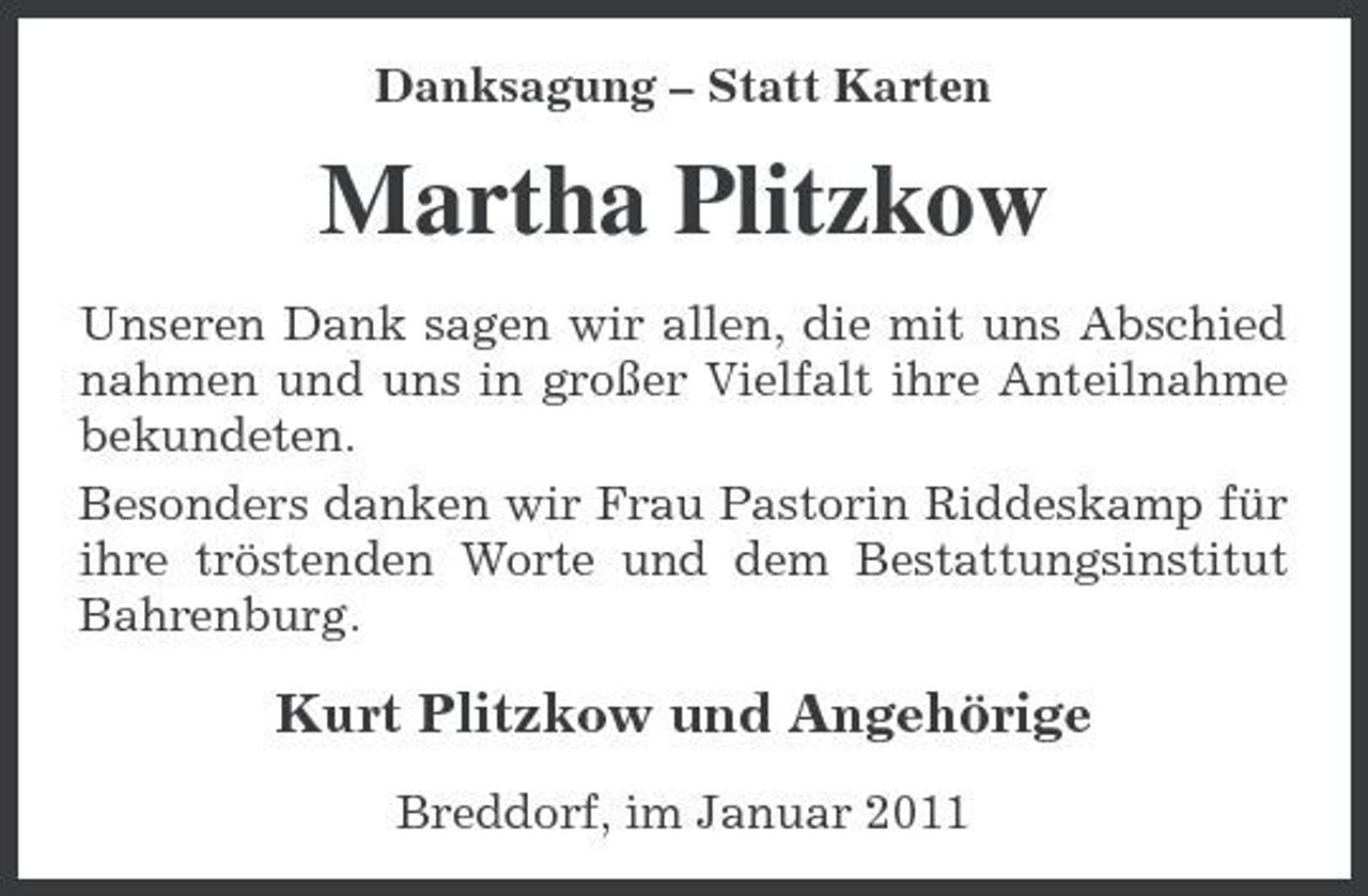 <p>Danksagung – Statt Karten</p><p>Martha Plitzkow<br />Unseren Dank sagen wir allen, die mit uns Abschied nahmen und uns in großer Vielfalt ihre Anteilnahme bekundeten. Besonders danken wir Frau Pastorin Riddeskamp für ihre tröstenden Worte und dem Bestattungsinstitut Bahrenburg.</p><p>Kurt Plitzkow und Angehörige<br />Breddorf, im Januar 2011</p>