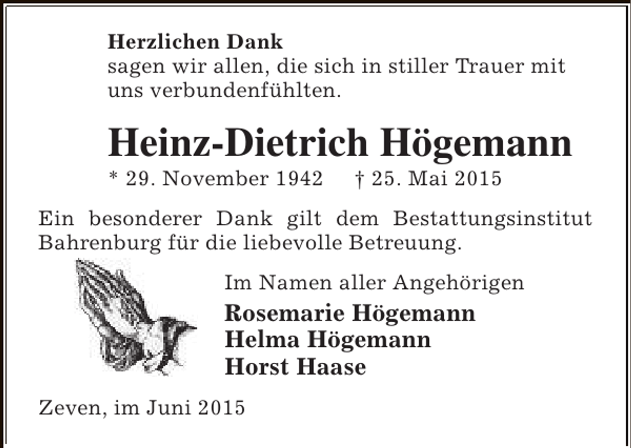 <p>Herzlichen Dank<br />sagen wir allen, die sich in stiller Trauer mit<br />uns verbundenfühlten.</p><p>Heinz-Dietrich Högemann<br />* 29. November 1942</p><p>† 25. Mai 2015</p><p>Ein besonderer Dank gilt dem Bestattungsinstitut<br />Bahrenburg für die liebevolle Betreuung.<br />Im Namen aller Angehörigen</p><p>Rosemarie Högemann<br />Helma Högemann<br />Horst Haase<br />Zeven, im Juni 2015</p>