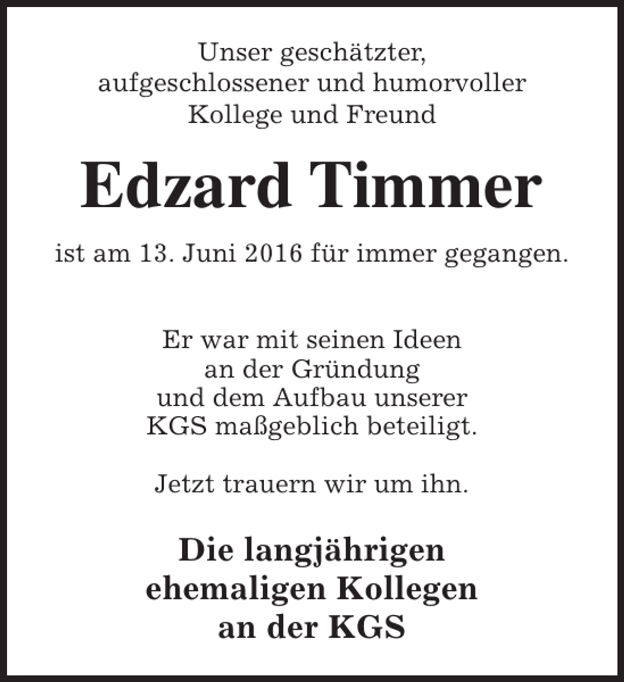 <p>Unser geschätzter,<br />aufgeschlossener und humorvoller<br />Kollege und Freund</p><p>Edzard Timmer<br />ist am 13. Juni 2016 für immer gegangen.<br />Er war mit seinen Ideen<br />an der Gründung<br />und dem Aufbau unserer<br />KGS maßgeblich beteiligt.<br />Jetzt trauern wir um ihn.</p><p>Die langjährigen<br />ehemaligen Kollegen<br />an der KGS</p>