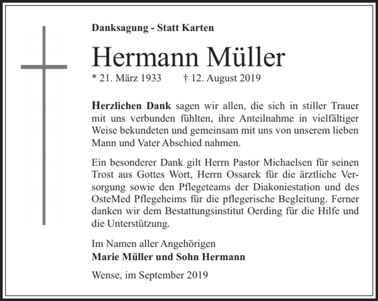<p>Danksagung - Statt Karten</p><p>Hermann Müller</p><p>* 21. März 1933</p><p>† 12. August 2019</p><p>Herzlichen Dank sagen wir allen, die sich in stiller Trauer</p><p>mit uns verbunden fühlten, ihre Anteilnahme in vielfältiger<br />Weise bekundeten und gemeinsam mit uns von unserem lieben<br />Mann und Vater Abschied nahmen.</p><p>Ein besonderer Dank gilt Herrn Pastor Michaelsen für seinen<br />Trost aus Gottes Wort, Herrn Ossarek für die ärztliche Versorgung sowie den Pflegeteams der Diakoniestation und des<br />OsteMed Pflegeheims für die pflegerische Begleitung. Ferner<br />danken wir dem Bestattungsinstitut Oerding für die Hilfe und<br />die Unterstützung.<br />Im Namen aller Angehörigen<br />Marie Müller und Sohn Hermann<br />Wense, im September 2019</p>