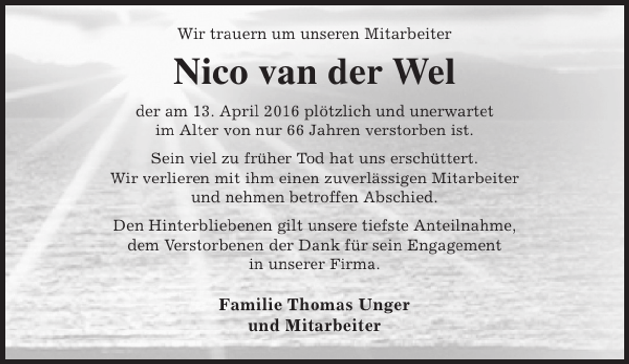 <p>Wir trauern um unseren Mitarbeiter</p><p>Nico van der Wel<br />der am 13. April 2016 plötzlich und unerwartet<br />im Alter von nur 66 Jahren verstorben ist.<br />Sein viel zu früher Tod hat uns erschüttert.<br />Wir verlieren mit ihm einen zuverlässigen Mitarbeiter<br />und nehmen betroffen Abschied.<br />Den Hinterbliebenen gilt unsere tiefste Anteilnahme,<br />dem Verstorbenen der Dank für sein Engagement<br />in unserer Firma.</p><p>Familie Thomas Unger<br />und Mitarbeiter</p>