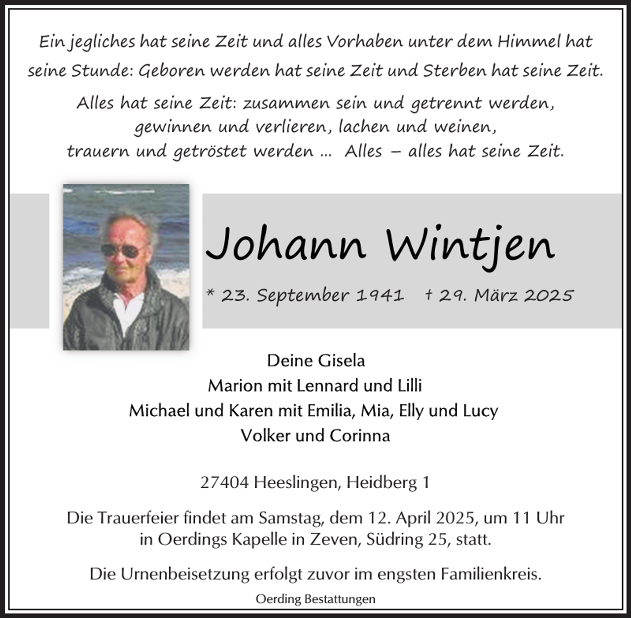 <p>Ein jegliches hat seine Zeit und alles Vorhaben unter dem Himmel hat<br />seine Stunde: Geboren werden hat seine Zeit und Sterben hat seine Zeit.<br />Alles hat seine Zeit: zusammen sein und getrennt werden,<br />gewinnen und verlieren, lachen und weinen,<br />trauern und getröstet werden ... Alles – alles hat seine Zeit.</p><p>Johann Wintjen<br />* 23. September 1941</p><p>† 29. März 2025</p><p>27404 Heeslingen, Heidberg 1<br />Die Trauerfeier findet am Samstag, dem 12. April 2025, um 11 Uhr<br />in Oerdings Kapelle in Zeven, Südring 25, statt.<br />Die Urnenbeisetzung erfolgt zuvor im engsten Familienkreis.<br />Oerding Bestattungen</p>