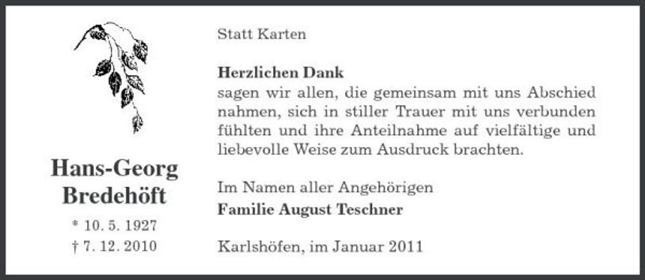 <p>Statt Karten</p><p>Herzlichen Dank sagen wir allen, die gemeinsam mit uns Abschied nahmen, sich in stiller Trauer mit uns verbunden fühlten und ihre Anteilnahme auf vielfältige und liebevolle Weise zum Ausdruck brachten.</p><p>Hans-Georg Bredehöft<br />* 10. 5. 1927 † 7. 12. 2010</p><p>Im Namen aller Angehörigen Familie August Teschner Karlshöfen, im Januar 2011</p>