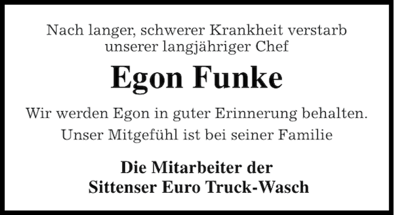 <p>Nach langer, schwerer Krankheit verstarb<br />unserer langjähriger Chef</p><p>Egon Funke<br />Wir werden Egon in guter Erinnerung behalten.<br />Unser Mitgefühl ist bei seiner Familie</p><p>Die Mitarbeiter der<br />Sittenser Euro Truck-Wasch</p>