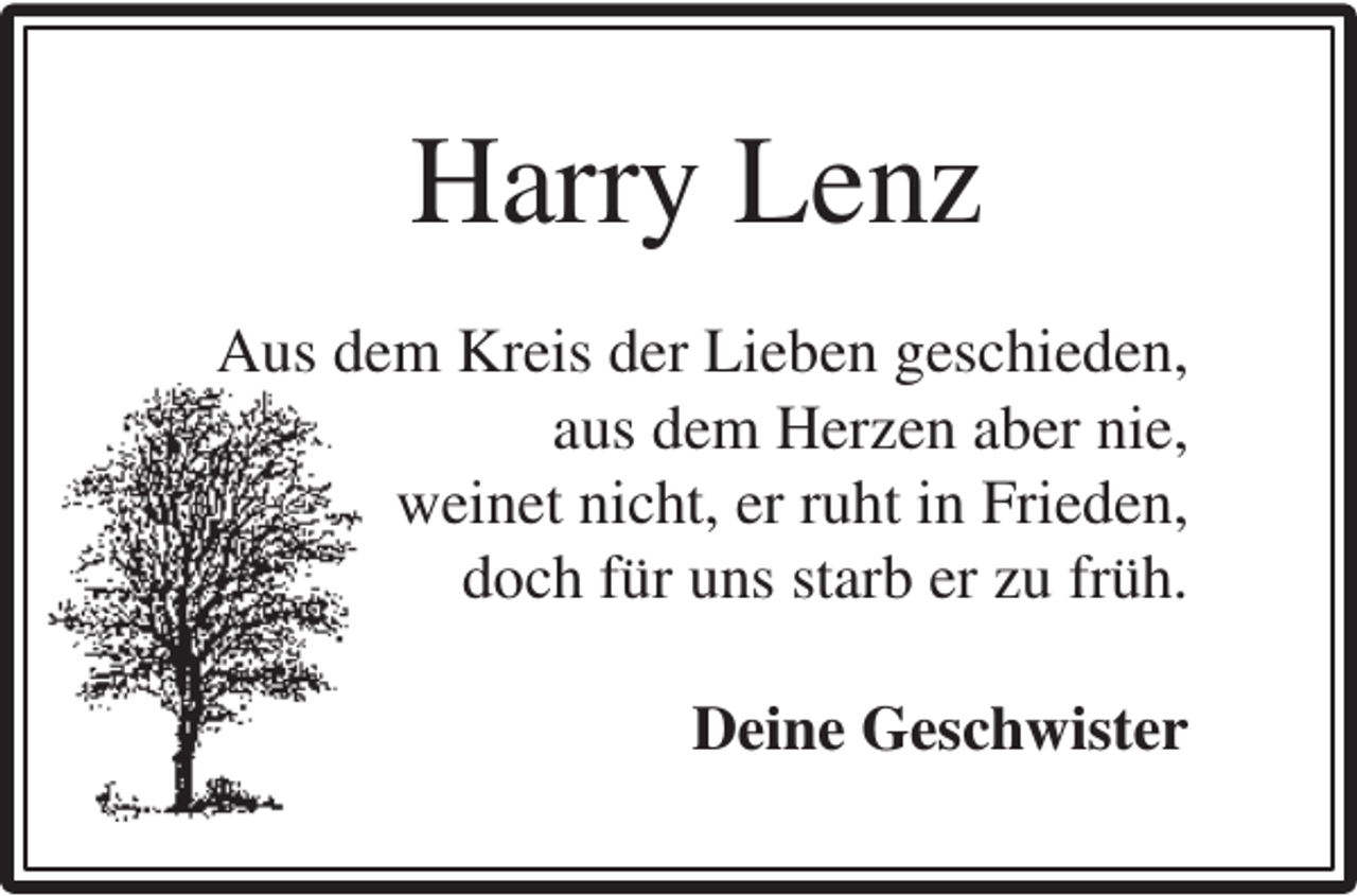 <p>Harry Lenz<br />Aus dem Kreis der Lieben geschieden,<br />aus dem Herzen aber nie,<br />weinet nicht, er ruht in Frieden,<br />doch für uns starb er zu früh.<br />Deine Geschwister</p>