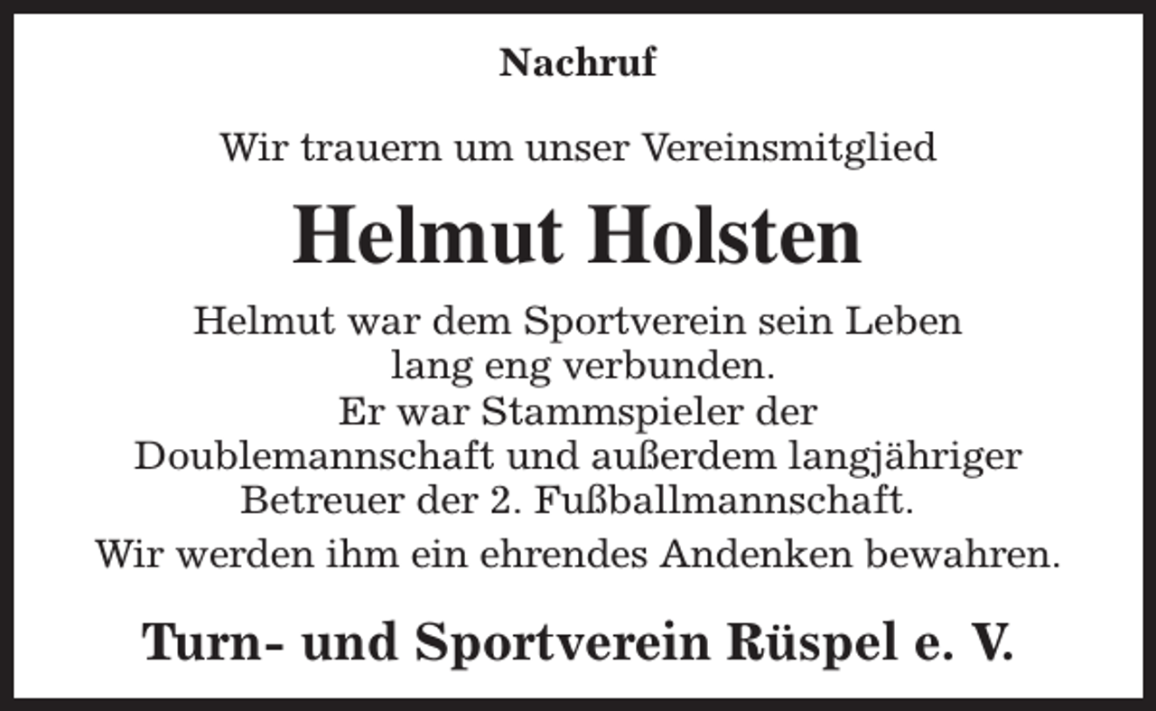 <p>Nachruf<br />Wir trauern um unser Vereinsmitglied</p><p>Helmut Holsten<br />Helmut war dem Sportverein sein Leben<br />lang eng verbunden.<br />Er war Stammspieler der<br />Doublemannschaft und außerdem langjähriger<br />Betreuer der 2. Fußballmannschaft.<br />Wir werden ihm ein ehrendes Andenken bewahren.</p><p>Turn- und Sportverein Rüspel e. V.</p>