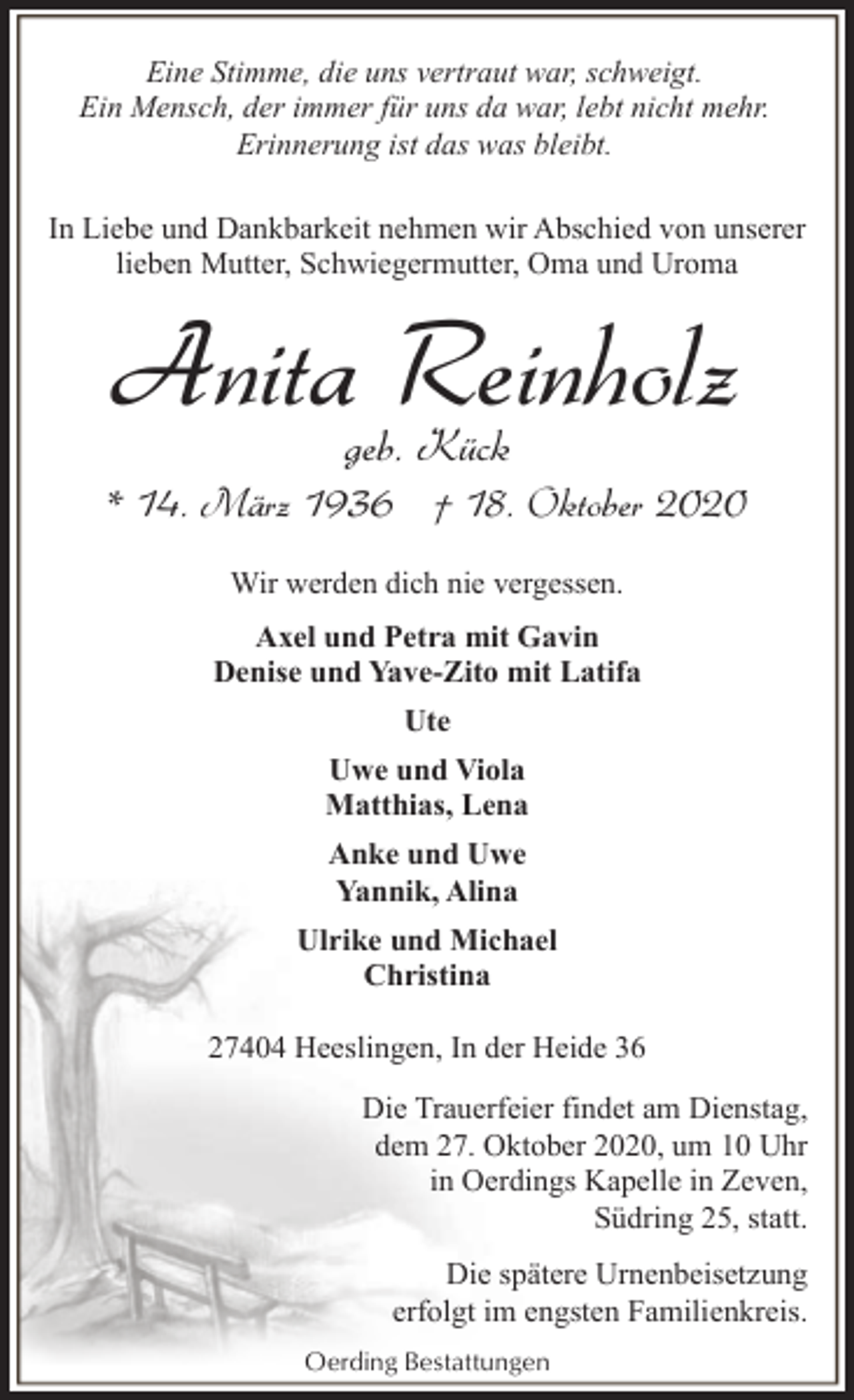 <p>Eine Stimme, die uns vertraut war, schweigt.<br />Ein Mensch, der immer für uns da war, lebt nicht mehr.<br />Erinnerung ist das was bleibt.<br />In Liebe und Dankbarkeit nehmen wir Abschied von unserer<br />lieben Mutter, Schwiegermutter, Oma und Uroma</p><p>Anita Reinholz<br />geb. Kück</p><p>* 14. März 1936 † 18. Oktober 2020<br />Wir werden dich nie vergessen.<br />Axel und Petra mit Gavin<br />Denise und Yave-Zito mit Latifa<br />Ute<br />Uwe und Viola<br />Matthias, Lena<br />Anke und Uwe<br />Yannik, Alina<br />Ulrike und Michael<br />Christina<br />27404 Heeslingen, In der Heide 36<br />Die Trauerfeier findet am Dienstag,<br />dem 27. Oktober 2020, um 10 Uhr<br />in Oerdings Kapelle in Zeven,<br />Südring 25, statt.<br />Die spätere Urnenbeisetzung<br />erfolgt im engsten Familienkreis.<br />Oerding Bestattungen</p>