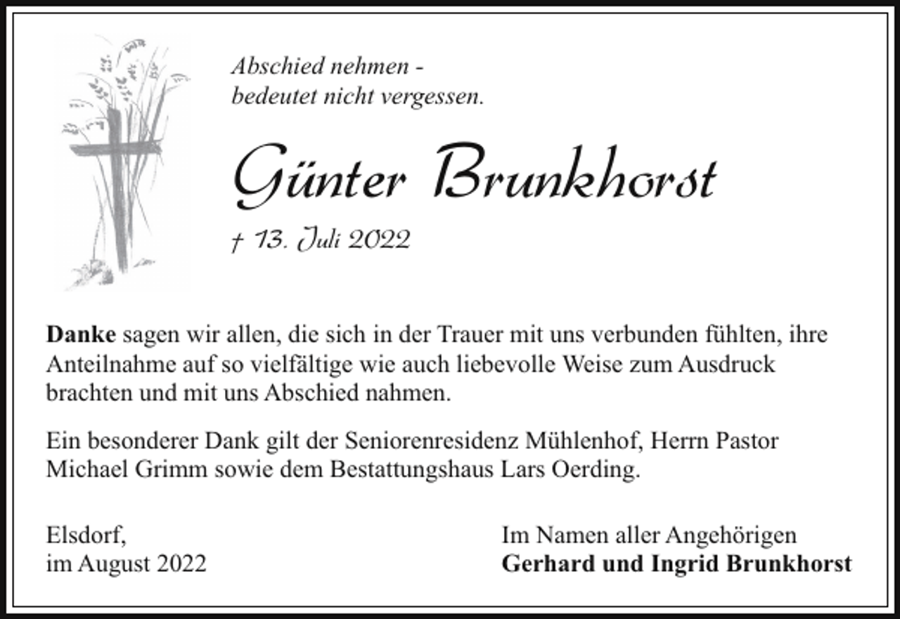 <p>Abschied nehmen bedeutet nicht vergessen.</p><p>Günter Brunkhorst</p><p>† 13. Juli 2022</p><p>Danke sagen wir allen, die sich in der Trauer mit uns verbunden fühlten, ihre<br />Anteilnahme auf so vielfältige wie auch liebevolle Weise zum Ausdruck<br />brachten und mit uns Abschied nahmen.<br />Ein besonderer Dank gilt der Seniorenresidenz Mühlenhof, Herrn Pastor<br />Michael Grimm sowie dem Bestattungshaus Lars Oerding.<br />Elsdorf,<br />im August 2022</p><p>Im Namen aller Angehörigen<br />Gerhard und Ingrid Brunkhorst</p>