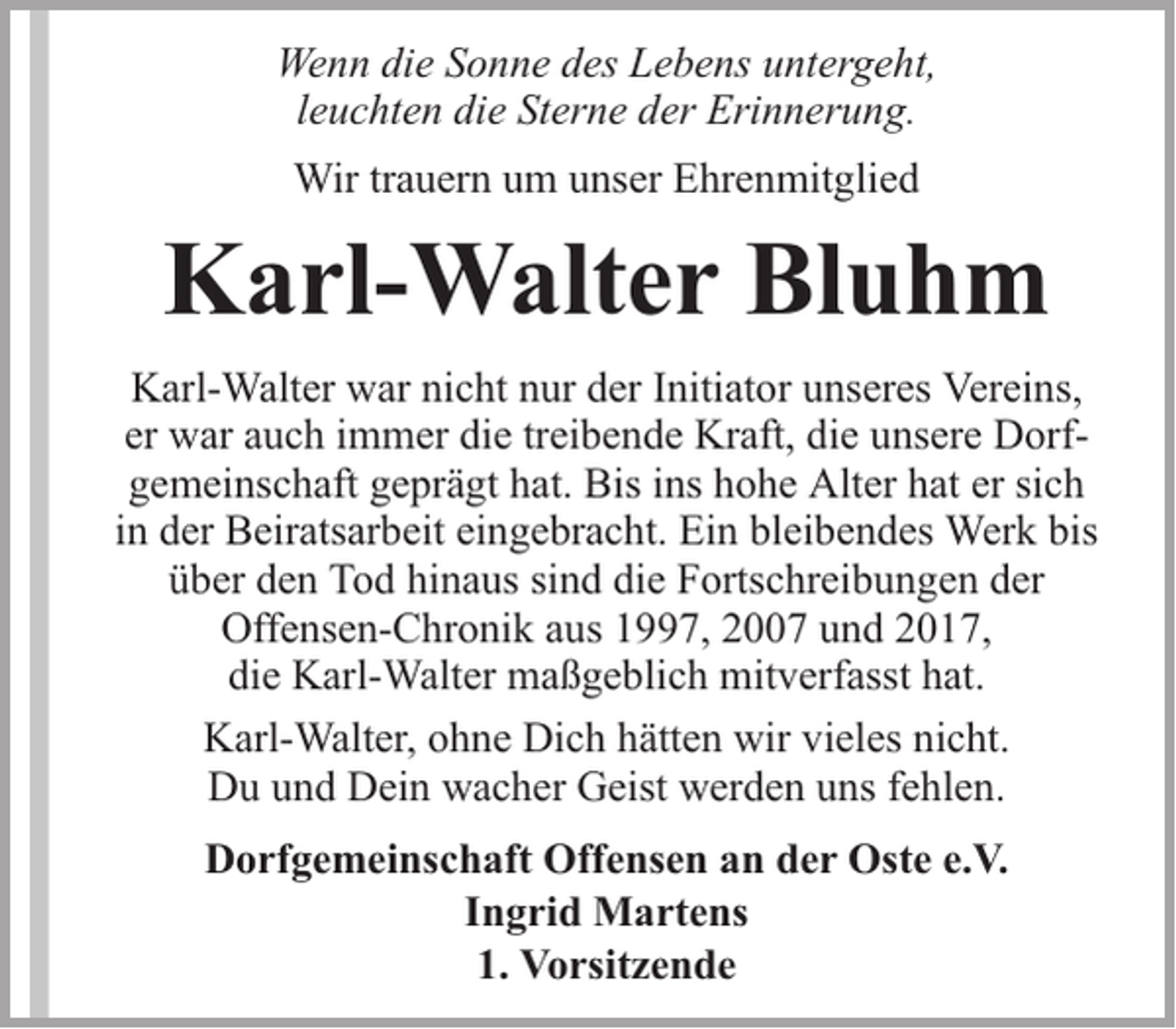 <p>Wenn die Sonne des Lebens untergeht,<br />leuchten die Sterne der Erinnerung.<br />Wir trauern um unser Ehrenmitglied</p><p>Karl-Walter Bluhm<br />Karl-Walter war nicht nur der Initiator unseres Vereins,<br />er war auch immer die treibende Kraft, die unsere Dorfgemeinschaft geprägt hat. Bis ins hohe Alter hat er sich<br />in der Beiratsarbeit eingebracht. Ein bleibendes Werk bis<br />über den Tod hinaus sind die Fortschreibungen der<br />Offensen-Chronik aus 1997, 2007 und 2017,<br />die Karl-Walter maßgeblich mitverfasst hat.<br />Karl-Walter, ohne Dich hätten wir vieles nicht.<br />Du und Dein wacher Geist werden uns fehlen.<br />Dorfgemeinschaft Offensen an der Oste e.V.<br />Ingrid Martens<br />1. Vorsitzende</p>