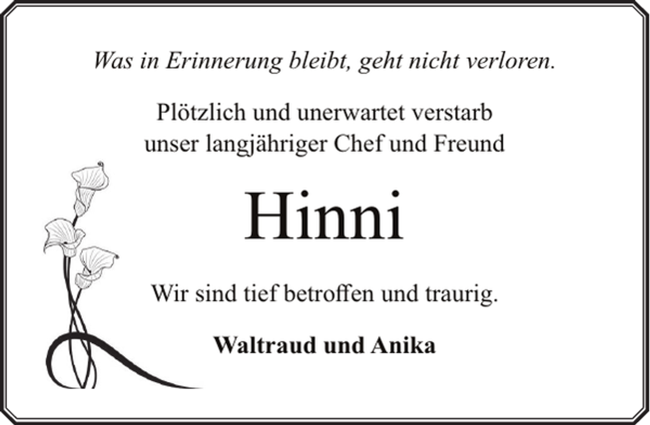 <p>Was in Erinnerung bleibt, geht nicht verloren.<br />Plötzlich und unerwartet verstarb<br />unser langjähriger Chef und Freund</p><p>Hinni<br />Wir sind tief betroffen und traurig.<br />Waltraud und Anika</p>