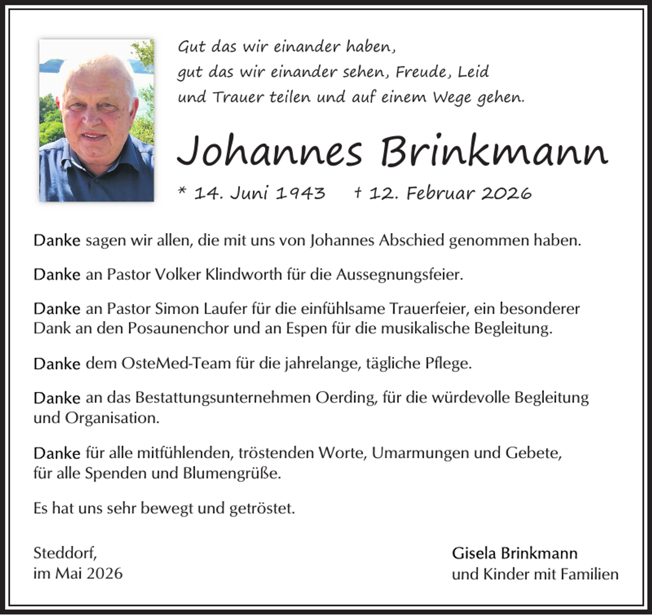 <p>Gut das wir einander haben,<br />gut das wir einander sehen, Freude, Leid<br />und Trauer teilen und auf einem Wege gehen.</p><p>Johannes Brinkmann<br />* 14. Juni 1943</p><p>† 12. Februar 2026</p><p>sagen wir allen, die mit uns von Johannes Abschied genommen haben.<br />an Pastor Volker Klindworth für die Aussegnungsfeier.<br />an Pastor Simon Laufer für die einfühlsame Trauerfeier, ein besonderer<br />Dank an den Posaunenchor und an Espen für die musikalische Begleitung.<br />dem OsteMed-Team für die jahrelange, tägliche Pflege.<br />an das Bestattungsunternehmen Oerding, für die würdevolle Begleitung<br />und Organisation.<br />für alle mitfühlenden, tröstenden Worte, Umarmungen und Gebete,<br />für alle Spenden und Blumengrüße.<br />Es hat uns sehr bewegt und getröstet.<br />Steddorf,<br />im Mai 2026</p><p>und Kinder mit Familien</p>