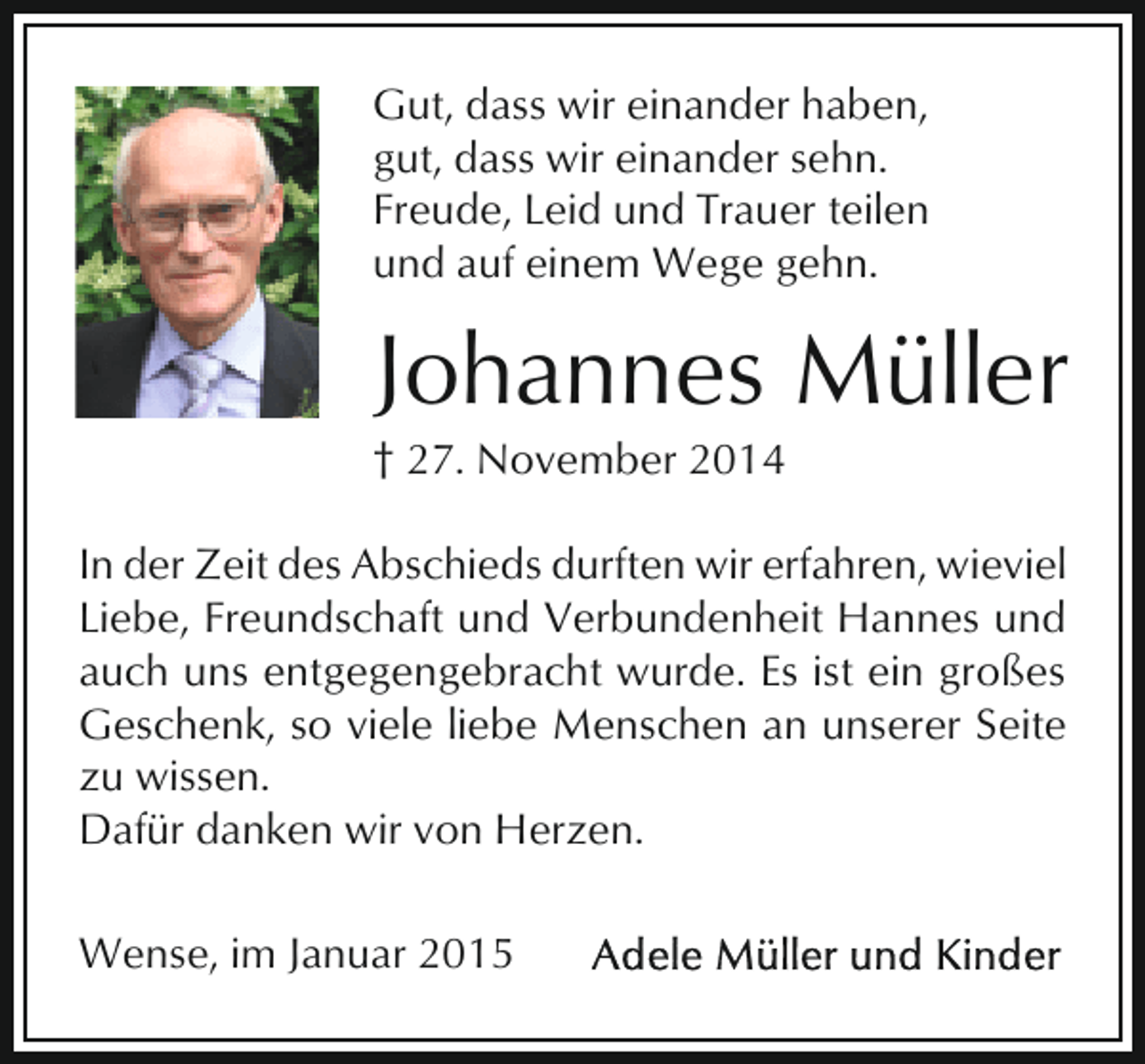 <p>Gut, dass wir einander haben,<br />gut, dass wir einander sehn.<br />Freude, Leid und Trauer teilen<br />und auf einem Wege gehn.</p><p>Johannes Müller</p><p>† 27. November 2014</p><p>In der Zeit des Abschieds durften wir erfahren, wieviel<br />Liebe, Freundschaft und Verbundenheit Hannes und<br />auch uns entgegengebracht wurde. Es ist ein großes<br />Geschenk, so viele liebe Menschen an unserer Seite<br />zu wissen.<br />Dafür danken wir von Herzen.<br />Wense, im Januar 2015</p>