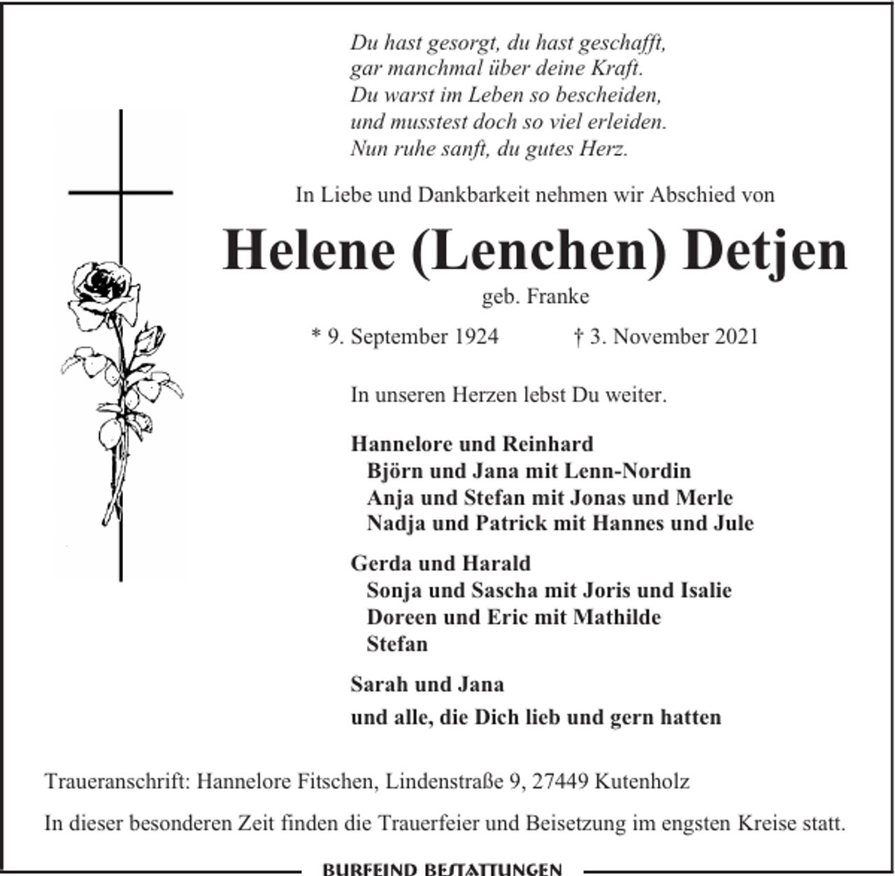 <p>Du hast gesorgt, du hast geschafft,<br />gar manchmal über deine Kraft.<br />Du warst im Leben so bescheiden,<br />und musstest doch so viel erleiden.<br />Nun ruhe sanft, du gutes Herz.<br />In Liebe und Dankbarkeit nehmen wir Abschied von</p><p>Helene (Lenchen) Detjen<br />geb. Franke</p><p>* 9. September 1924</p><p>† 3. November 2021</p><p>In unseren Herzen lebst Du weiter.<br />Hannelore und Reinhard<br />Björn und Jana mit Lenn-Nordin<br />Anja und Stefan mit Jonas und Merle<br />Nadja und Patrick mit Hannes und Jule<br />Gerda und Harald<br />Sonja und Sascha mit Joris und Isalie<br />Doreen und Eric mit Mathilde<br />Stefan<br />Sarah und Jana<br />und alle, die Dich lieb und gern hatten<br />Traueranschrift: Hannelore Fitschen, Lindenstraße 9, 27449 Kutenholz<br />In dieser besonderen Zeit finden die Trauerfeier und Beisetzung im engsten Kreise statt.</p>