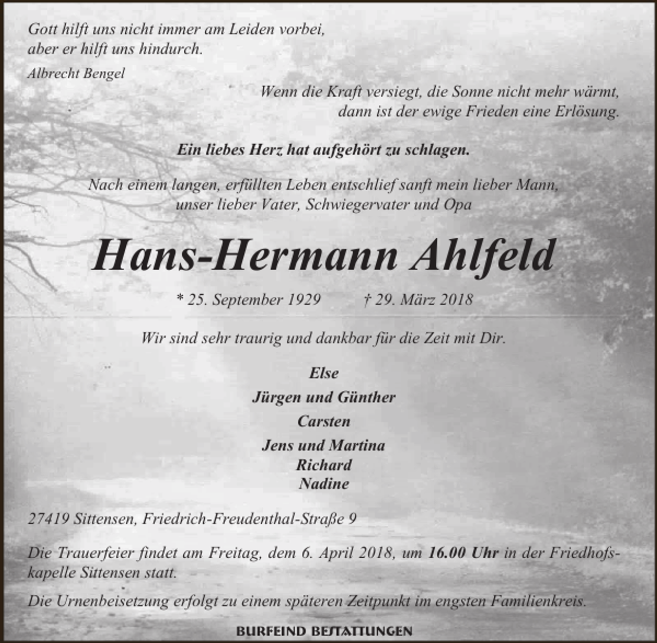 <p>Gott hilft uns nicht immer am Leiden vorbei,<br />aber er hilft uns hindurch.<br />Albrecht Bengel</p><p>Wenn die Kraft versiegt, die Sonne nicht mehr wärmt,<br />dann ist der ewige Frieden eine Erlösung.<br />Ein liebes Herz hat aufgehört zu schlagen.</p><p>Nach einem langen, erfüllten Leben entschlief sanft mein lieber Mann,<br />unser lieber Vater, Schwiegervater und Opa</p><p>Hans-Hermann Ahlfeld<br />* 25. September 1929</p><p>† 29. März 2018</p><p>Wir sind sehr traurig und dankbar für die Zeit mit Dir.<br />Else<br />Jürgen und Günther<br />Carsten<br />Jens und Martina<br />Richard<br />Nadine<br />27419 Sittensen, Friedrich-Freudenthal-Straße 9<br />Die Trauerfeier findet am Freitag, dem 6. April 2018, um 16.00 Uhr in der Friedhofskapelle Sittensen statt.<br />Die Urnenbeisetzung erfolgt zu einem späteren Zeitpunkt im engsten Familienkreis.<br />Burfeind Bestattungen</p>
