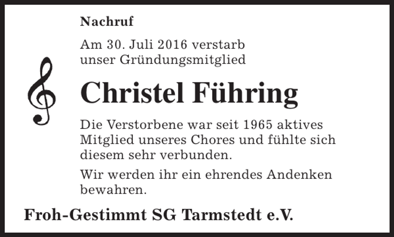 <p>Nachruf<br />Am 30. Juli 2016 verstarb<br />unser Gründungsmitglied</p><p>Christel Führing<br />Die Verstorbene war seit 1965 aktives<br />Mitglied unseres Chores und fühlte sich<br />diesem sehr verbunden.<br />Wir werden ihr ein ehrendes Andenken<br />bewahren.</p><p>Froh-Gestimmt SG Tarmstedt e.V.</p>