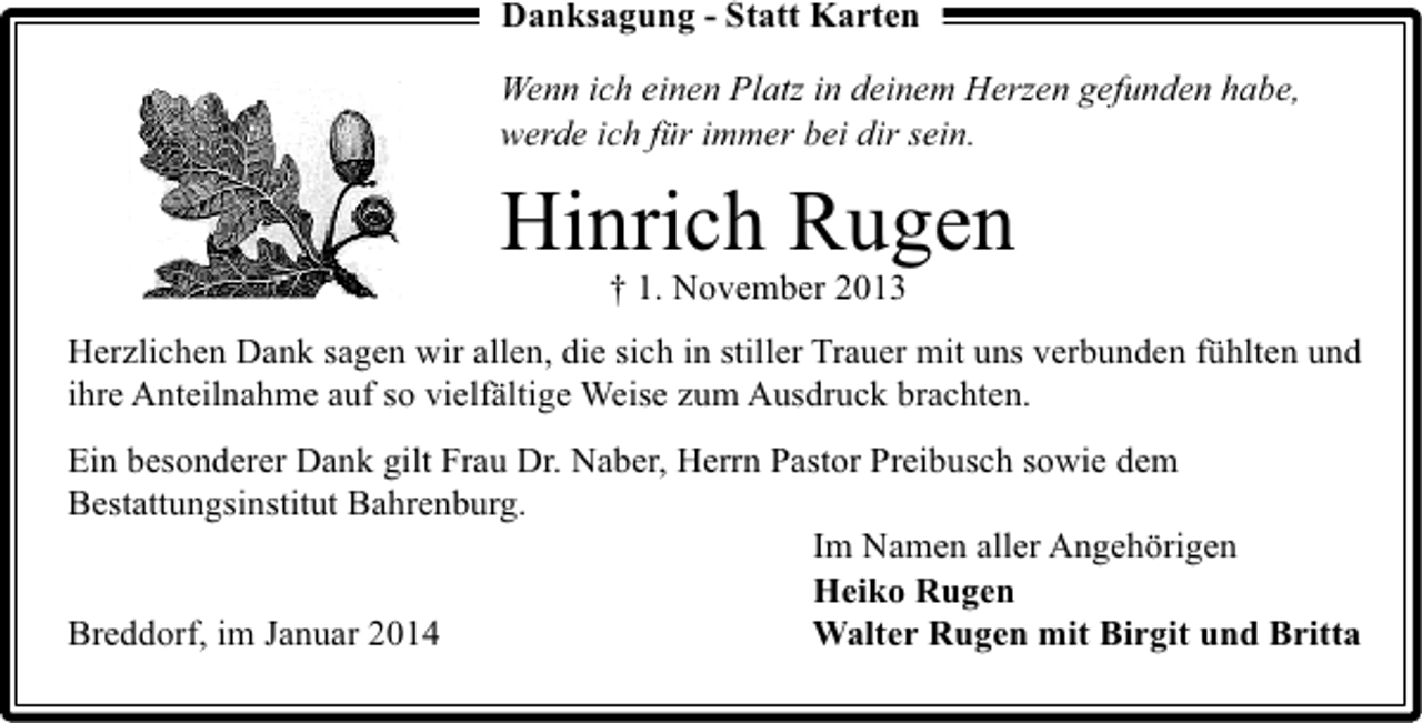 <p>Danksagung - Statt Karten<br />Wenn ich einen Platz in deinem Herzen gefunden habe,<br />werde ich für immer bei dir sein.</p><p>Hinrich Rugen<br />† 1. November 2013</p><p>Herzlichen Dank sagen wir allen, die sich in stiller Trauer mit uns verbunden fühlten und<br />ihre Anteilnahme auf so vielfältige Weise zum Ausdruck brachten.<br />Ein besonderer Dank gilt Frau Dr. Naber, Herrn Pastor Preibusch sowie dem<br />Bestattungsinstitut Bahrenburg.<br />Im Namen aller Angehörigen<br />Heiko Rugen<br />Breddorf, im Januar 2014<br />Walter Rugen mit Birgit und Britta</p>