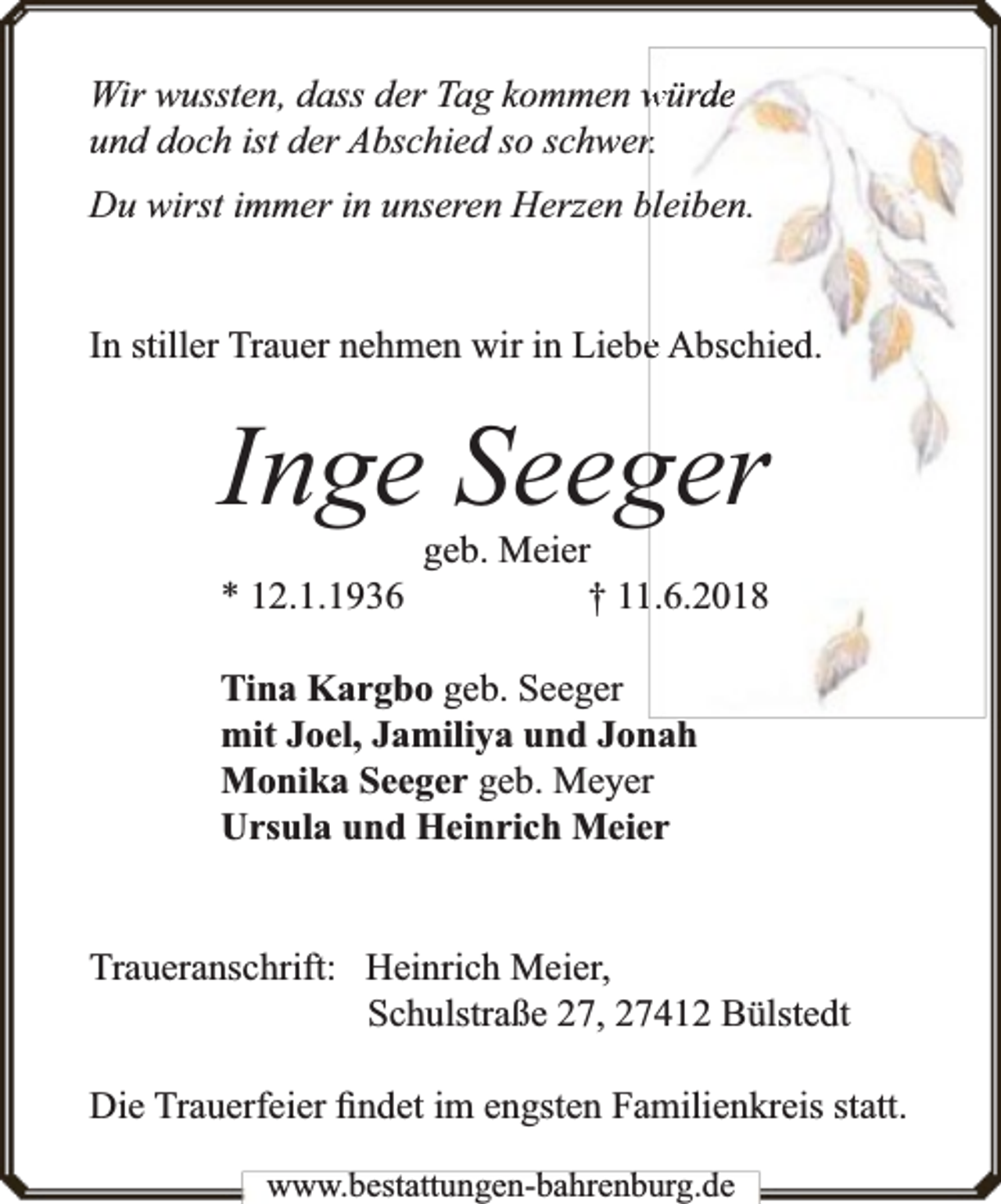 <p>Wir wussten, dass der Tag kommen würde<br />und doch ist der Abschied so schwerr.<br />Du wirst immer in unseren Herzen bleiben.<br />In stiller Trauer nehmen wir in Liebee Abschied.</p><p>Inge Seeger<br />* 12.1.1936</p><p>geb. Meier<br />† 111.6.2018</p><p>Tina Kargbo geb. Seeger<br />mit Joel, Jamiliya und Jonah<br />Monika Seeger geb. Meyer<br />Ursula und Heinrich Meier<br />Traueranschrift: Heinrich Meier,<br />Schulstraße 27, 27412 Bülstedt<br />Die Trauerfeier ﬁndet im engsten Familienkreis statt.<br />www.bbestattungen-bbahhrenbburg.dde</p>