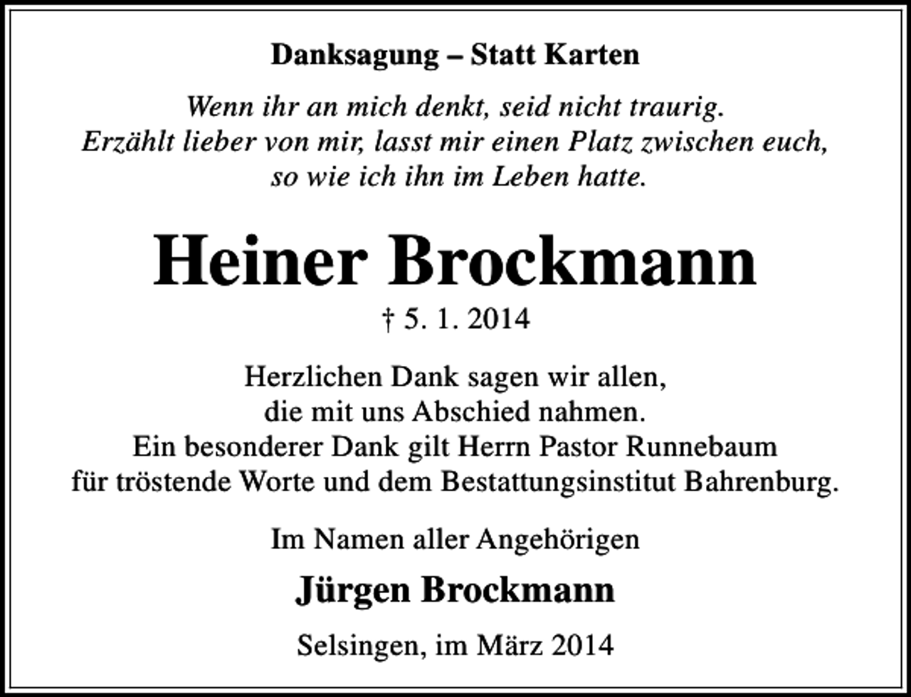 <p>Danksagung – Statt Karten<br />Wenn ihr an mich denkt, seid nicht traurig.<br />Erzählt lieber von mir, lasst mir einen Platz zwischen euch,<br />so wie ich ihn im Leben hatte.</p><p>Heiner Brockmann<br />† 5. 1. 2014</p><p>Herzlichen Dank sagen wir allen,<br />die mit uns Abschied nahmen.<br />Ein besonderer Dank gilt Herrn Pastor Runnebaum<br />für tröstende Worte und dem Bestattungsinstitut Bahrenburg.<br />Im Namen aller Angehörigen</p><p>Jürgen Brockmann<br />Selsingen, im März 2014</p>