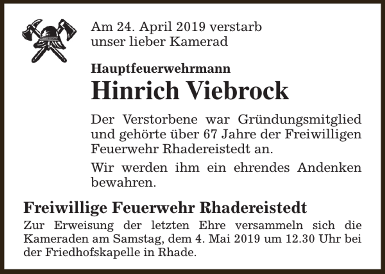 <p>Am 24. April 2019 verstarb<br />unser lieber Kamerad<br />Hauptfeuerwehrmann</p><p>Hinrich Viebrock<br />Der Verstorbene war Gründungsmitglied<br />und gehörte über 67 Jahre der Freiwilligen<br />Feuerwehr Rhadereistedt an.<br />Wir werden ihm ein ehrendes Andenken<br />bewahren.</p><p>Freiwillige Feuerwehr Rhadereistedt</p><p>Zur Erweisung der letzten Ehre versammeln sich die<br />Kameraden am Samstag, dem 4. Mai 2019 um 12.30 Uhr bei<br />der Friedhofskapelle in Rhade.</p>
