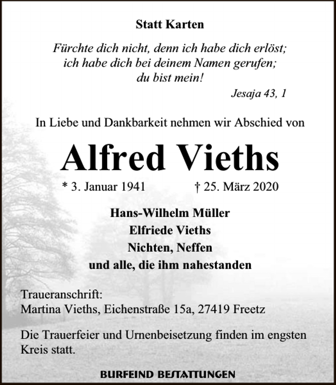 <p>Statt Karten<br />Fürchte dich nicht, denn ich habe dich erlöst;<br />ich habe dich bei deinem Namen gerufen;<br />du bist mein!<br />Jesaja 43, 1</p><p>In Liebe und Dankbarkeit nehmen wir Abschied von</p><p>Alfred Vieths<br />* 3. Januar 1941</p><p>† 25. März 2020</p><p>Hans-Wilhelm Müller<br />Elfriede Vieths<br />Nichten, Neffen<br />und alle, die ihm nahestanden<br />Traueranschrift:<br />Martina Vieths, Eichenstraße 15a, 27419 Freetz<br />Die Trauerfeier und Urnenbeisetzung finden im engsten<br />Kreis statt.<br />Burfeind Bestattungen</p>