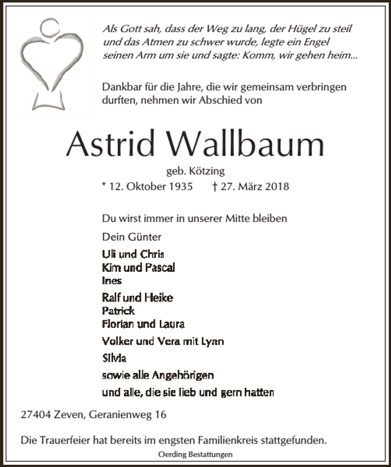 <p>Als Gott sah, dass der Weg zu lang, der Hügel zu steil<br />und das Atmen zu schwer wurde, legte ein Engel<br />seinen Arm um sie und sagte: Komm, wir gehen heim...</p><p>Dankbar für die Jahre, die wir gemeinsam verbringen<br />durften, nehmen wir Abschied von</p><p>Astrid Wallbaum<br />geb. Kötzing<br />* 12. Oktober 1935<br />† 27. März 2018</p><p>Du wirst immer in unserer Mitte bleiben</p><p>27404 Zeven, Geranienweg 16</p><p>Die Trauerfeier hat bereits im engsten Familienkreis stattgefunden.<br />Oerding Bestattungen</p>