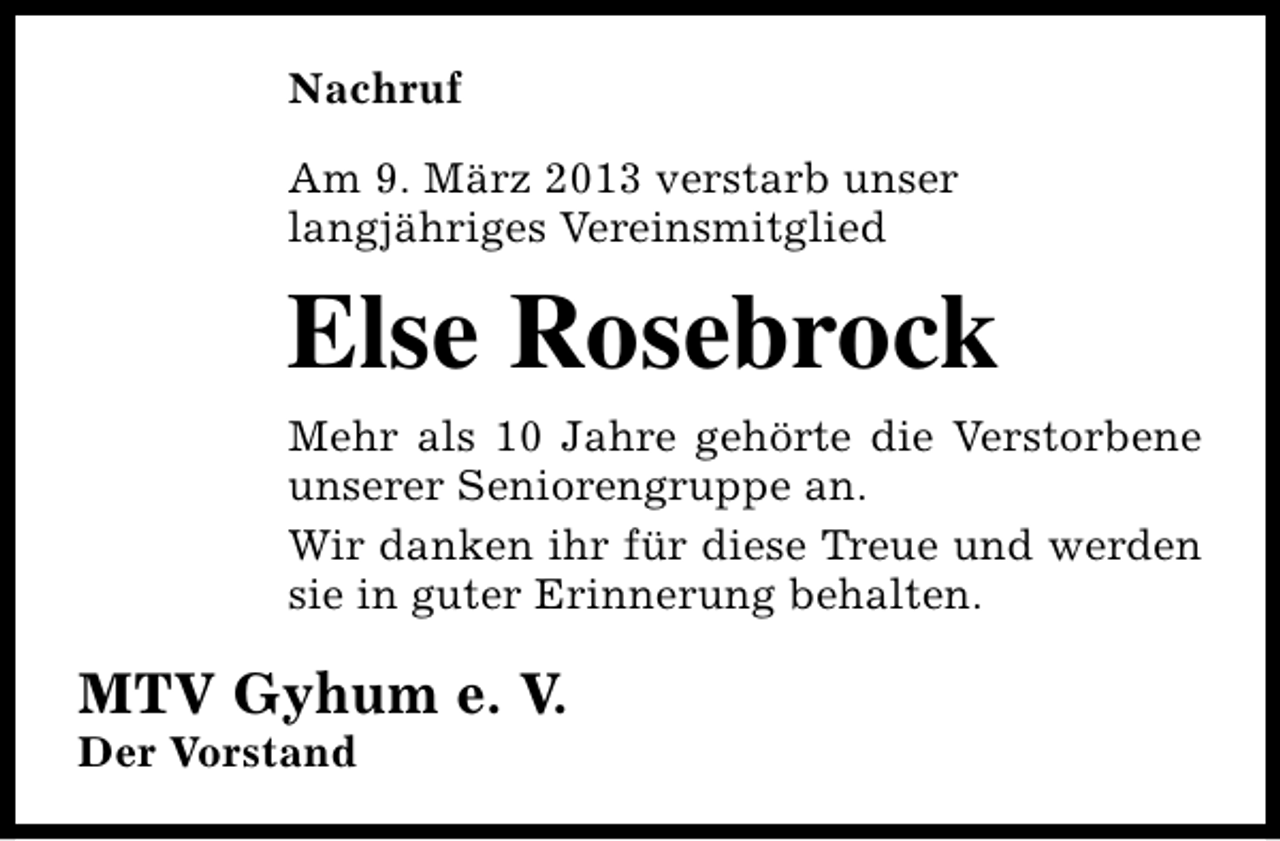 <p>Nachruf<br />Am 9. März 2013 verstarb unser<br />langjähriges Vereinsmitglied</p><p>Else Rosebrock<br />Mehr als 10 Jahre gehörte die Verstorbene<br />unserer Seniorengruppe an.<br />Wir danken ihr für diese Treue und werden<br />sie in guter Erinnerung behalten.</p><p>MTV Gyhum e. V.<br />Der Vorstand</p>