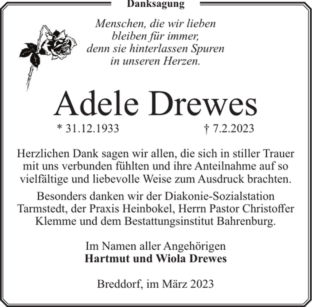 <p>Danksagung</p><p>Menschen, die wir lieben<br />bleiben für immer,<br />denn sie hinterlassen Spuren<br />in unseren Herzen.</p><p>Adele Drewes<br />* 31.12.1933</p><p>† 7.2.2023</p><p>Herzlichen Dank sagen wir allen, die sich in stiller Trauer<br />mit uns verbunden fühlten und ihre Anteilnahme auf so<br />vielfältige und liebevolle Weise zum Ausdruck brachten.<br />Besonders danken wir der Diakonie-Sozialstation<br />Tarmstedt, der Praxis Heinbokel, Herrn Pastor Christoffer<br />Klemme und dem Bestattungsinstitut Bahrenburg.<br />Im Namen aller Angehörigen<br />Hartmut und Wiola Drewes<br />Breddorf, im März 2023</p>