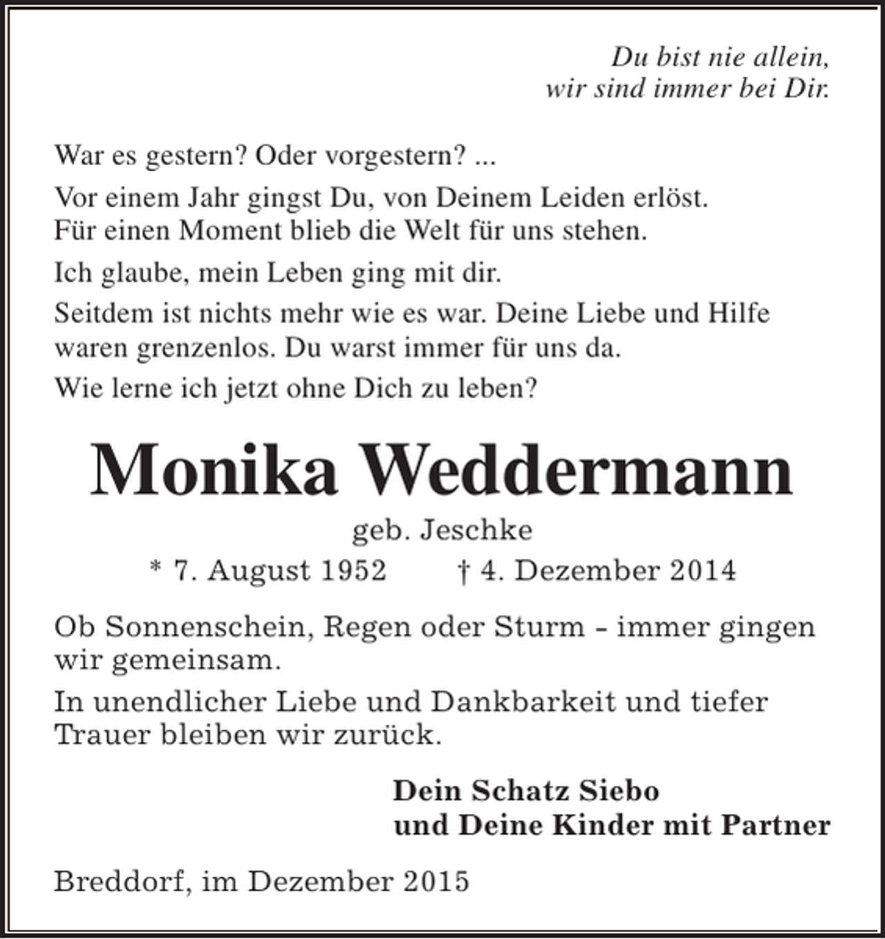 <p>Du bist nie allein,<br />wir sind immer bei Dir.<br />War es gestern? Oder vorgestern? ...<br />Vor einem Jahr gingst Du, von Deinem Leiden erlöst.<br />Für einen Moment blieb die Welt für uns stehen.<br />Ich glaube, mein Leben ging mit dir.<br />Seitdem ist nichts mehr wie es war. Deine Liebe und Hilfe<br />waren grenzenlos. Du warst immer für uns da.<br />Wie lerne ich jetzt ohne Dich zu leben?</p><p>Monika Weddermann<br />geb. Jeschke<br />* 7. August 1952<br /> 4. Dezember 2014</p><p>Ob Sonnenschein, Regen oder Sturm - immer gingen<br />wir gemeinsam.<br />In unendlicher Liebe und Dankbarkeit und tiefer<br />Trauer bleiben wir zurück.<br />Dein Schatz Siebo<br />und Deine Kinder mit Partner<br />Breddorf, im Dezember 2015</p>