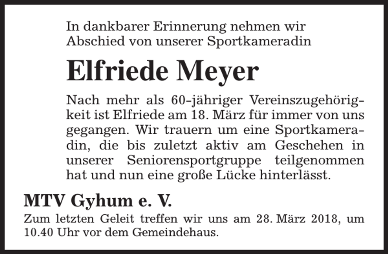 <p>In dankbarer Erinnerung nehmen wir<br />Abschied von unserer Sportkameradin</p><p>Elfriede Meyer<br />Nach mehr als 60-jähriger Vereinszugehörigkeit ist Elfriede am 18. März für immer von uns<br />gegangen. Wir trauern um eine Sportkameradin, die bis zuletzt aktiv am Geschehen in<br />unserer Seniorensportgruppe teilgenommen<br />hat und nun eine große Lücke hinterlässt.</p><p>MTV Gyhum e. V.</p><p>Zum letzten Geleit treffen wir uns am 28. März 2018, um<br />10.40 Uhr vor dem Gemeindehaus.</p>