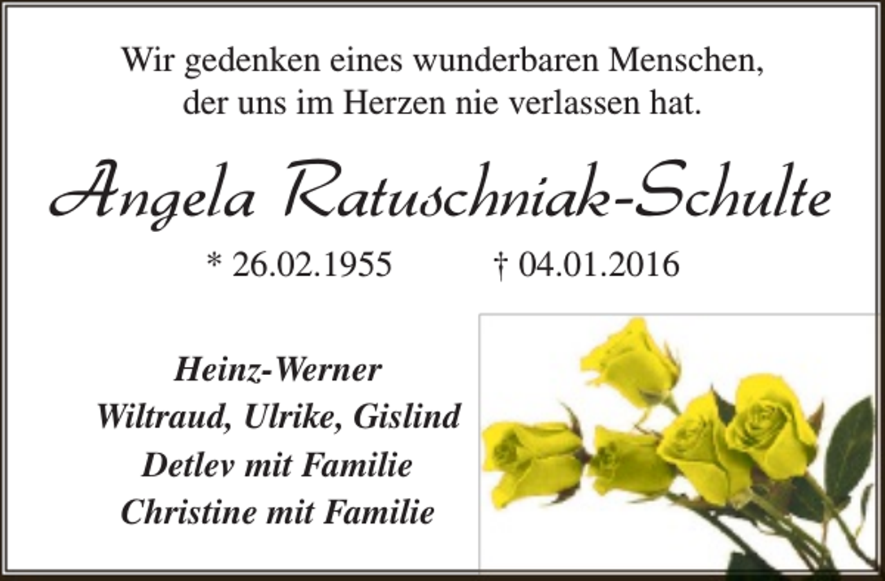 <p>Wir gedenken eines wunderbaren Menschen,<br />der uns im Herzen nie verlassen hat.</p><p>Angela Ratuschniak-Schulte<br />* 26.02.1955</p><p>Heinz-Werner<br />Wiltraud, Ulrike, Gislind<br />Detlev mit Familie<br />Christine mit Familie</p><p>† 04.01.2016</p>