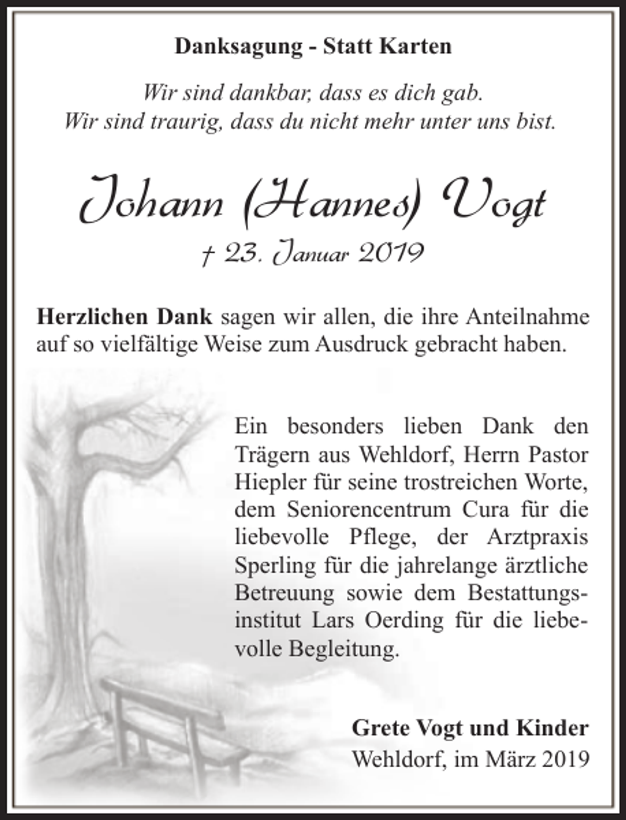 <p>Danksagung - Statt Karten<br />Wir sind dankbar, dass es dich gab.<br />Wir sind traurig, dass du nicht mehr unter uns bist.</p><p>Johann (Hannes) Vogt<br />† 23. Januar 2019</p><p>Herzlichen Dank sagen wir allen, die ihre Anteilnahme<br />auf so vielfältige Weise zum Ausdruck gebracht haben.<br />Ein besonders lieben Dank den<br />Trägern aus Wehldorf, Herrn Pastor<br />Hiepler für seine trostreichen Worte,<br />dem Seniorencentrum Cura für die<br />liebevolle Pflege, der Arztpraxis<br />Sperling für die jahrelange ärztliche<br />Betreuung sowie dem Bestattungsinstitut Lars Oerding für die liebevolle Begleitung.<br />Grete Vogt und Kinder<br />Wehldorf, im März 2019</p>