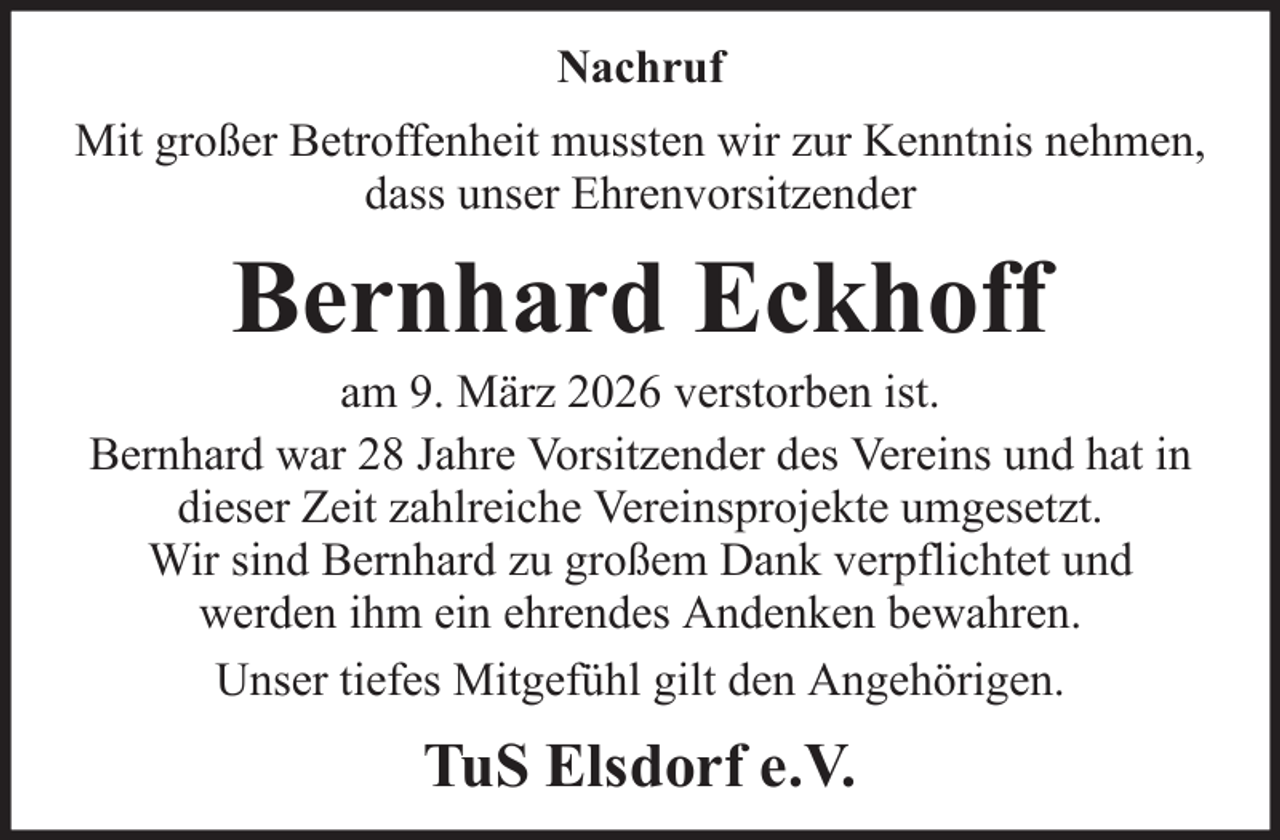 <p>Nachruf<br />Mit großer Betroffenheit mussten wir zur Kenntnis nehmen,<br />dass unser Ehrenvorsitzender</p><p>Bernhard Eckhoff<br />am 9. März 2026 verstorben ist.<br />Bernhard war 28 Jahre Vorsitzender des Vereins und hat in<br />dieser Zeit zahlreiche Vereinsprojekte umgesetzt.<br />Wir sind Bernhard zu großem Dank verpflichtet und<br />werden ihm ein ehrendes Andenken bewahren.<br />Unser tiefes Mitgefühl gilt den Angehörigen.</p><p>TuS Elsdorf e.V.</p>