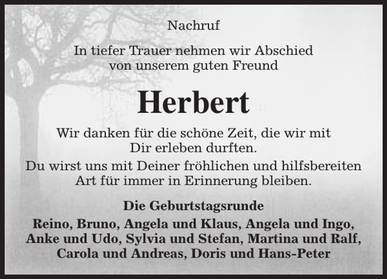<p>Nachruf<br />In tiefer Trauer nehmen wir Abschied<br />von unserem guten Freund</p><p>Herbert<br />Wir danken für die schöne Zeit, die wir mit<br />Dir erleben durften.<br />Du wirst uns mit Deiner fröhlichen und hilfsbereiten<br />Art für immer in Erinnerung bleiben.<br />Die Geburtstagsrunde<br />Reino, Bruno, Angela und Klaus, Angela und Ingo,<br />Anke und Udo, Sylvia und Stefan, Martina und Ralf,<br />Carola und Andreas, Doris und Hans-Peter</p>