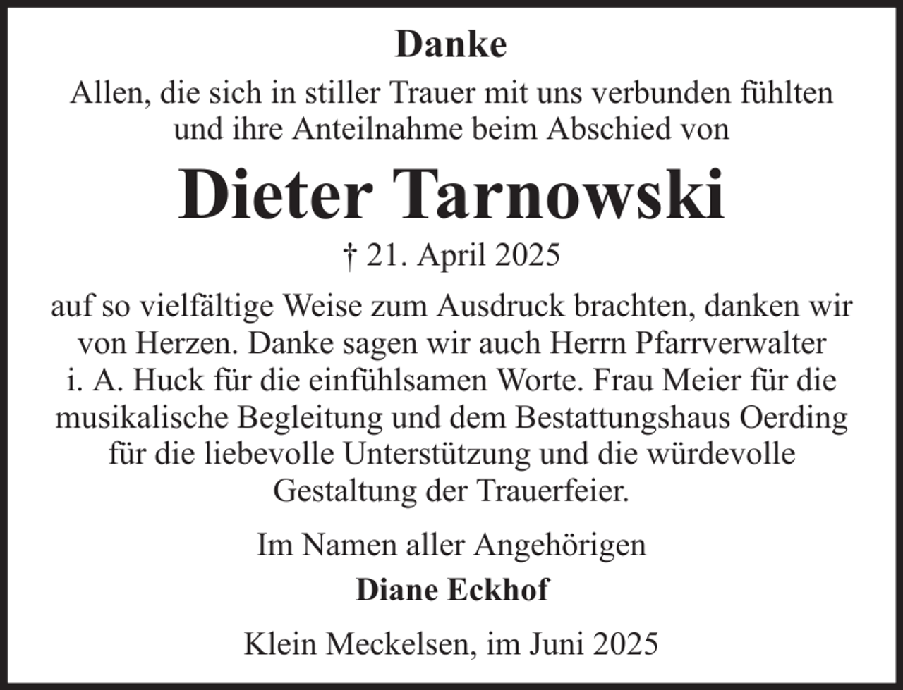 <p>Danke<br />Allen, die sich in stiller Trauer mit uns verbunden fühlten<br />und ihre Anteilnahme beim Abschied von</p><p>Dieter Tarnowski<br />† 21. April 2025<br />auf so vielfältige Weise zum Ausdruck brachten, danken wir<br />von Herzen. Danke sagen wir auch Herrn Pfarrverwalter<br />i. A. Huck für die einfühlsamen Worte. Frau Meier für die<br />musikalische Begleitung und dem Bestattungshaus Oerding<br />für die liebevolle Unterstützung und die würdevolle<br />Gestaltung der Trauerfeier.<br />Im Namen aller Angehörigen<br />Diane Eckhof<br />Klein Meckelsen, im Juni 2025</p>