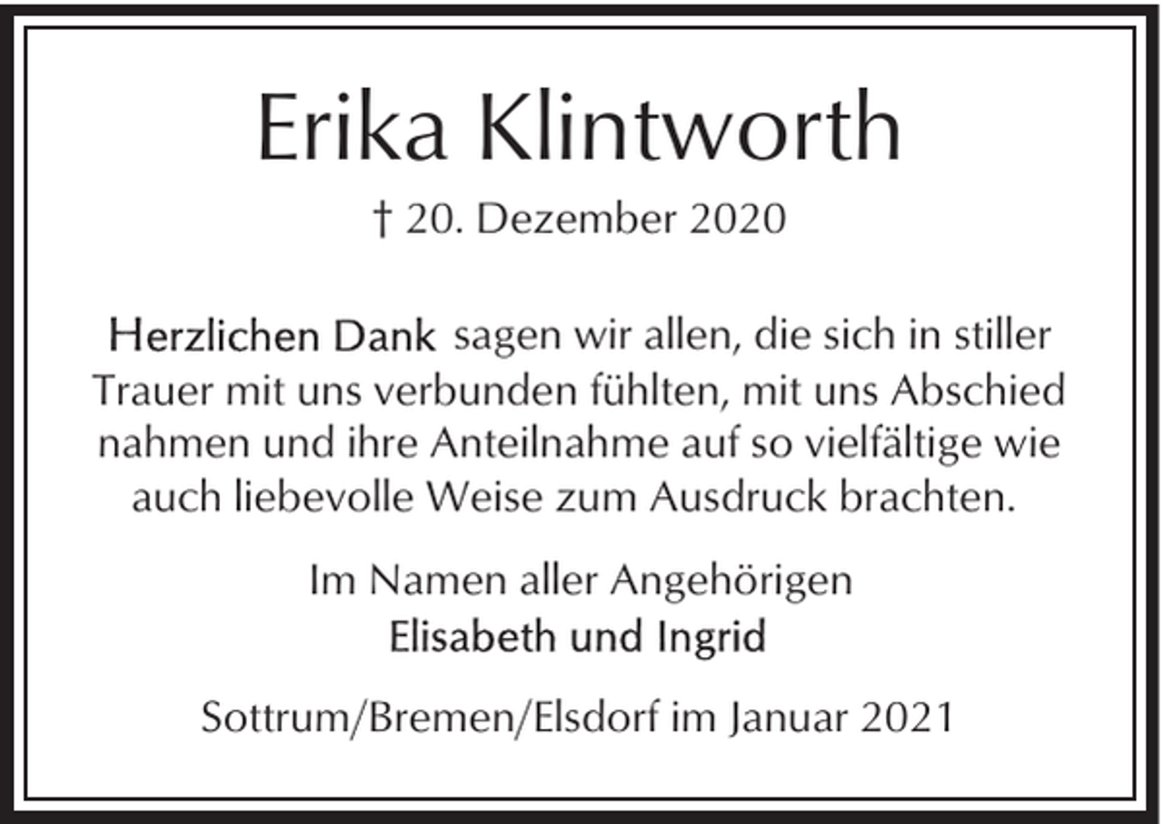 <p>Erika Klintworth<br />† 20. Dezember 2020<br />sagen wir allen, die sich in stiller<br />Trauer mit uns verbunden fühlten, mit uns Abschied<br />nahmen und ihre Anteilnahme auf so vielfältige wie<br />auch liebevolle Weise zum Ausdruck brachten.<br />Im Namen aller Angehörigen<br />Sottrum/Bremen/Elsdorf im Januar 2021</p>